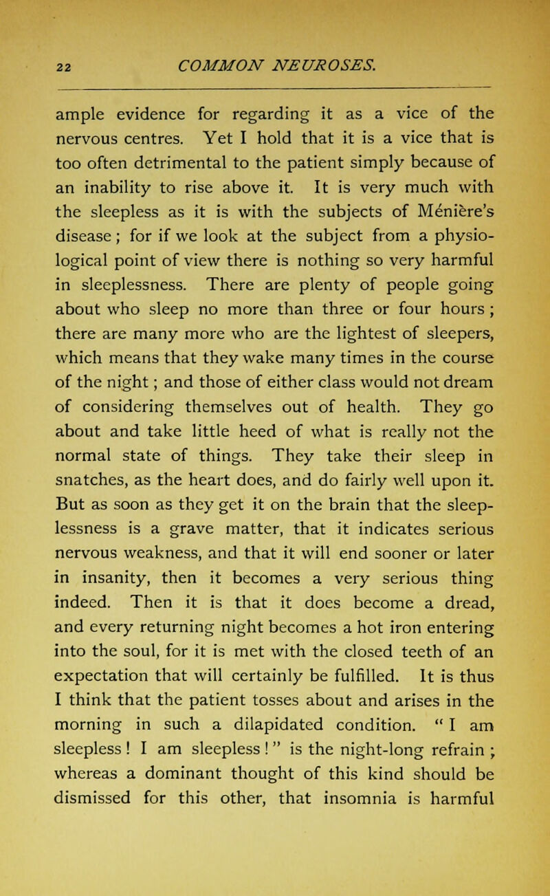 ample evidence for regarding it as a vice of the nervous centres. Yet I hold that it is a vice that is too often detrimental to the patient simply because of an inability to rise above it. It is very much with the sleepless as it is with the subjects of Meniere's disease; for if we look at the subject from a physio- logical point of view there is nothing so very harmful in sleeplessness. There are plenty of people going about who sleep no more than three or four hours ; there are many more who are the lightest of sleepers, which means that they wake many times in the course of the night; and those of either class would not dream of considering themselves out of health. They go about and take little heed of what is really not the normal state of things. They take their sleep in snatches, as the heart does, and do fairly well upon it. But as soon as they get it on the brain that the sleep- lessness is a grave matter, that it indicates serious nervous weakness, and that it will end sooner or later in insanity, then it becomes a very serious thing indeed. Then it is that it does become a dread, and every returning night becomes a hot iron entering into the soul, for it is met with the closed teeth of an expectation that will certainly be fulfilled. It is thus I think that the patient tosses about and arises in the morning in such a dilapidated condition.  I am sleepless ! I am sleepless !  is the night-long refrain ; whereas a dominant thought of this kind should be dismissed for this other, that insomnia is harmful