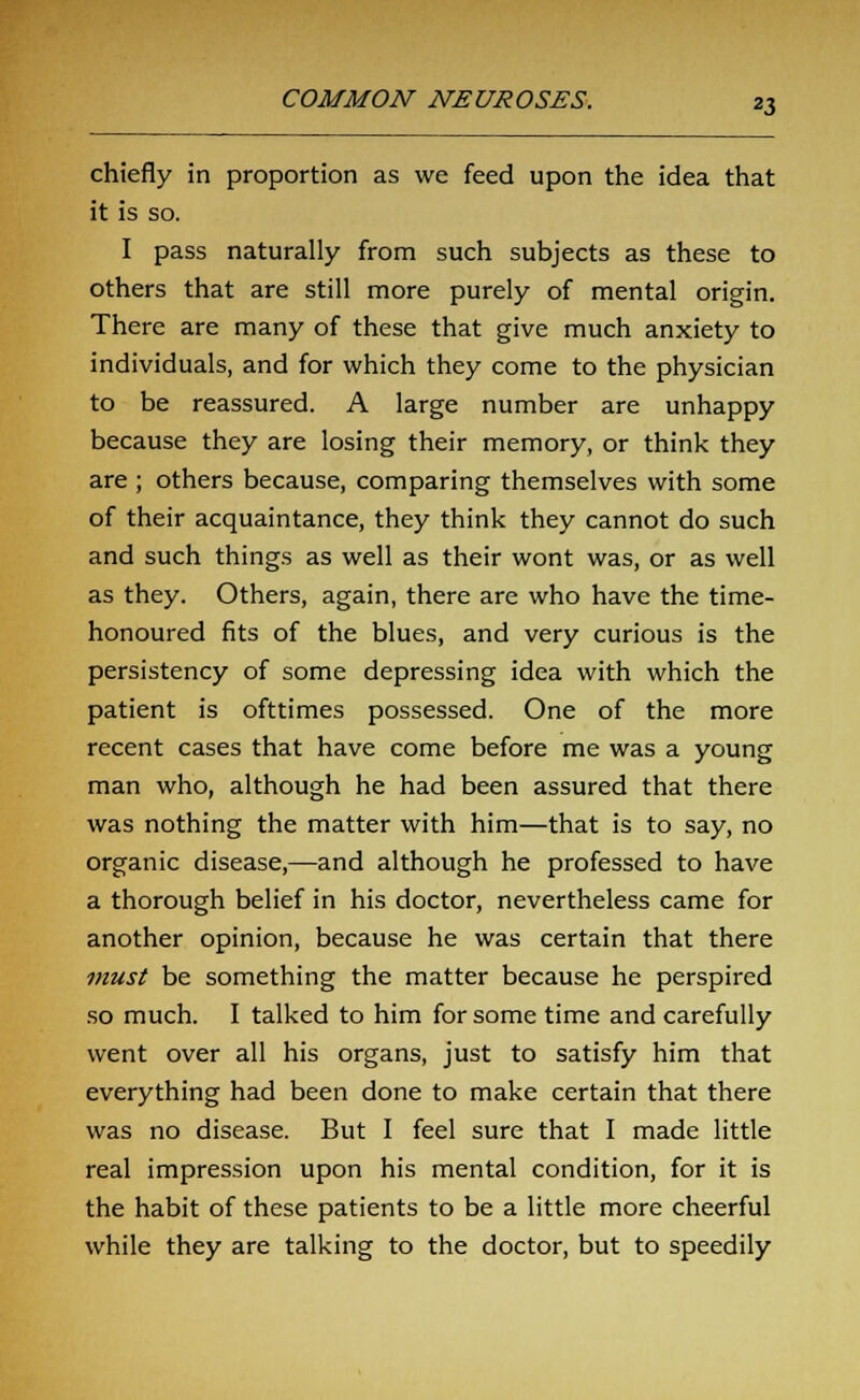 chiefly in proportion as we feed upon the idea that it is so. I pass naturally from such subjects as these to others that are still more purely of mental origin. There are many of these that give much anxiety to individuals, and for which they come to the physician to be reassured. A large number are unhappy because they are losing their memory, or think they are ; others because, comparing themselves with some of their acquaintance, they think they cannot do such and such things as well as their wont was, or as well as they. Others, again, there are who have the time- honoured fits of the blues, and very curious is the persistency of some depressing idea with which the patient is ofttimes possessed. One of the more recent cases that have come before me was a young man who, although he had been assured that there was nothing the matter with him—that is to say, no organic disease,—and although he professed to have a thorough belief in his doctor, nevertheless came for another opinion, because he was certain that there must be something the matter because he perspired so much. I talked to him for some time and carefully went over all his organs, just to satisfy him that everything had been done to make certain that there was no disease. But I feel sure that I made little real impression upon his mental condition, for it is the habit of these patients to be a little more cheerful while they are talking to the doctor, but to speedily