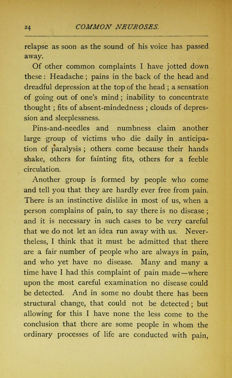relapse as soon as the sound of his voice has passed away. Of other common complaints I have jotted down these : Headache ; pains in the back of the head and dreadful depression at the top of the head ; a sensation of going out of one's mind ; inability to concentrate thought ; fits of absent-mindedness ; clouds of depres- sion and sleeplessness. Pins-and-needles and numbness claim another large group of victims who die daily in anticipa- tion of paralysis ; others come because their hands shake, others for fainting fits, others for a feeble circulation. Another group is formed by people who come and tell you that they are hardly ever free from pain. There is an instinctive dislike in most of us, when a person complains of pain, to say there is no disease ; and it is necessary in such cases to be very careful that we do not let an idea run away with us. Never- theless, I think that it must be admitted that there are a fair number of people who are always in pain, and who yet have no disease. Many and many a time have I had this complaint of pain made—where upon the most careful examination no disease could be detected. And in some no doubt there has been structural change, that could not be detected ; but allowing for this I have none the less come to the conclusion that there are some people in whom the ordinary processes of life are conducted with pain,