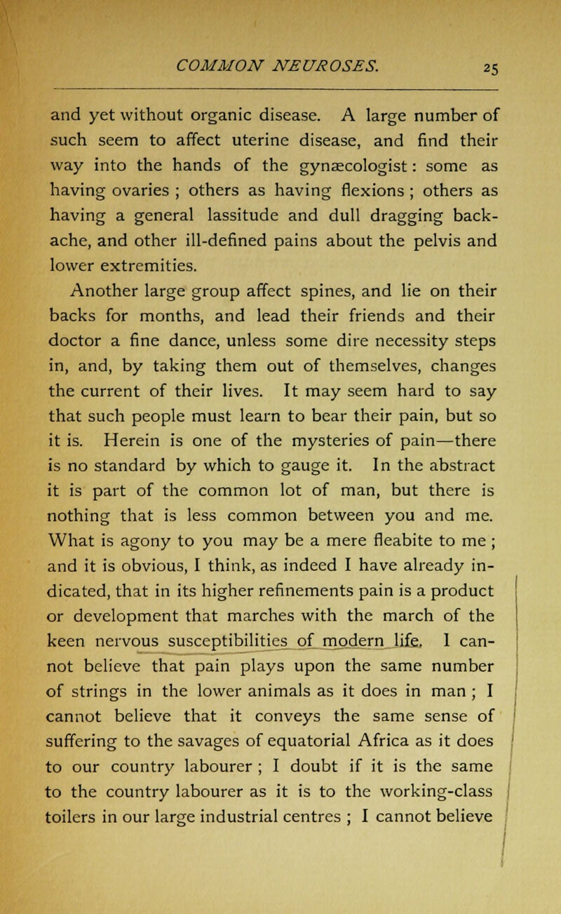 and yet without organic disease. A large number of such seem to affect uterine disease, and find their way into the hands of the gynaecologist: some as having ovaries ; others as having flexions ; others as having a general lassitude and dull dragging back- ache, and other ill-defined pains about the pelvis and lower extremities. Another large group affect spines, and lie on their backs for months, and lead their friends and their doctor a fine dance, unless some dire necessity steps in, and, by taking them out of themselves, changes the current of their lives. It may seem hard to say that such people must learn to bear their pain, but so it is. Herein is one of the mysteries of pain—there is no standard by which to gauge it. In the abstract it is part of the common lot of man, but there is nothing that is less common between you and me. What is agony to you may be a mere fleabite to me ; and it is obvious, I think, as indeed I have already in- dicated, that in its higher refinements pain is a product or development that marches with the march of the keen nervous susceptibilities of modern life. 1 can- not believe that pain plays upon the same number of strings in the lower animals as it does in man ; I cannot believe that it conveys the same sense of suffering to the savages of equatorial Africa as it does to our country labourer ; I doubt if it is the same to the country labourer as it is to the working-class toilers in our large industrial centres ; I cannot believe ;