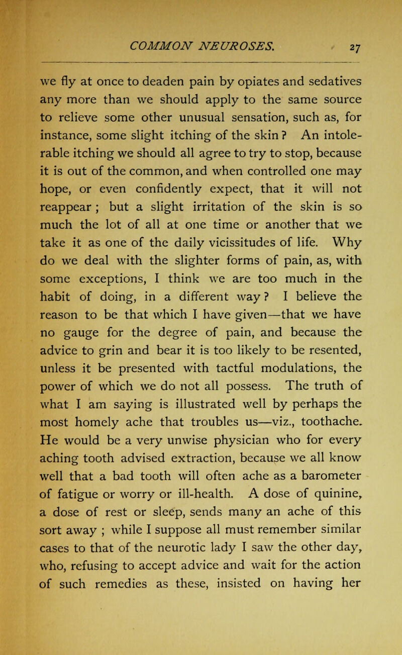 we fly at once to deaden pain by opiates and sedatives any more than we should apply to the same source to relieve some other unusual sensation, such as, for instance, some slight itching of the skin ? An intole- rable itching we should all agree to try to stop, because it is out of the common, and when controlled one may hope, or even confidently expect, that it will not reappear; but a slight irritation of the skin is so much the lot of all at one time or another that we take it as one of the daily vicissitudes of life. Why do we deal with the slighter forms of pain, as, with some exceptions, I think we are too much in the habit of doing, in a different way ? I believe the reason to be that which I have given—that we have no gauge for the degree of pain, and because the advice to grin and bear it is too likely to be resented, unless it be presented with tactful modulations, the power of which we do not all possess. The truth of what I am saying is illustrated well by perhaps the most homely ache that troubles us—viz., toothache. He would be a very unwise physician who for every aching tooth advised extraction, because we all know well that a bad tooth will often ache as a barometer of fatigue or worry or ill-health. A dose of quinine, a dose of rest or sleep, sends many an ache of this sort away ; while I suppose all must remember similar cases to that of the neurotic lady I saw the other day, who, refusing to accept advice and wait for the action of such remedies as these, insisted on having her