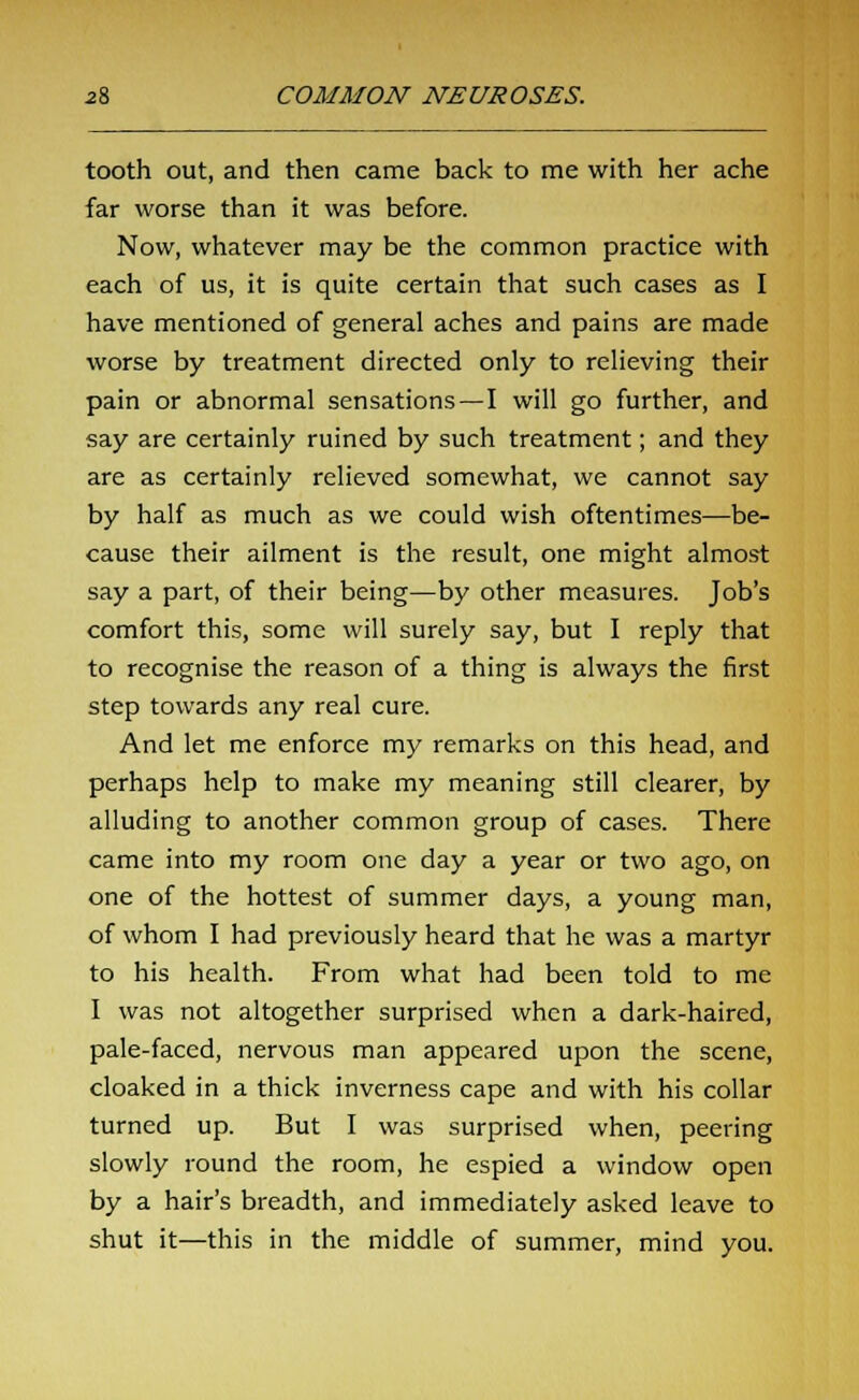 tooth out, and then came back to me with her ache far worse than it was before. Now, whatever may be the common practice with each of us, it is quite certain that such cases as I have mentioned of general aches and pains are made worse by treatment directed only to relieving their pain or abnormal sensations—I will go further, and say are certainly ruined by such treatment; and they are as certainly relieved somewhat, we cannot say by half as much as we could wish oftentimes—be- cause their ailment is the result, one might almost say a part, of their being—by other measures. Job's comfort this, some will surely say, but I reply that to recognise the reason of a thing is always the first step towards any real cure. And let me enforce my remarks on this head, and perhaps help to make my meaning still clearer, by alluding to another common group of cases. There came into my room one day a year or two ago, on one of the hottest of summer days, a young man, of whom I had previously heard that he was a martyr to his health. From what had been told to me I was not altogether surprised when a dark-haired, pale-faced, nervous man appeared upon the scene, cloaked in a thick inverness cape and with his collar turned up. But I was surprised when, peering slowly round the room, he espied a window open by a hair's breadth, and immediately asked leave to shut it—this in the middle of summer, mind you.