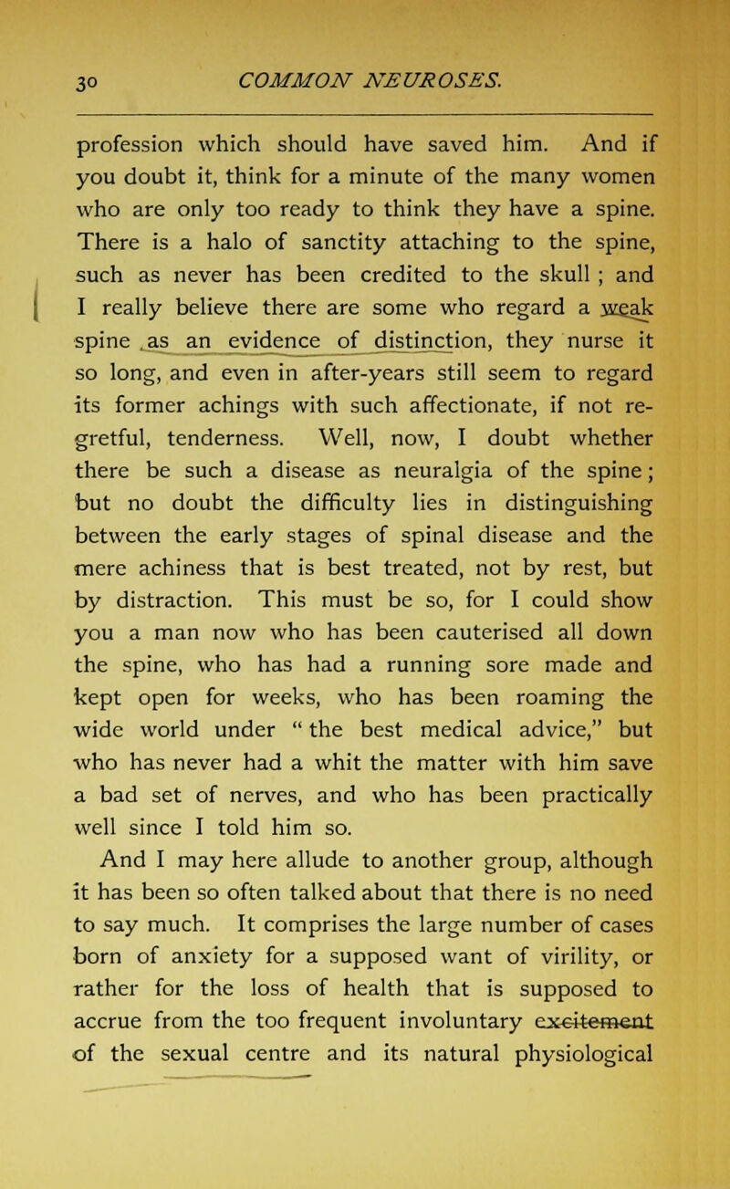 profession which should have saved him. And if you doubt it, think for a minute of the many women who are only too ready to think they have a spine. There is a halo of sanctity attaching to the spine, such as never has been credited to the skull; and I really believe there are some who regard a w^ak spine .as an evidence of distinction, they nurse it so long, and even in after-years still seem to regard its former achings with such affectionate, if not re- gretful, tenderness. Well, now, I doubt whether there be such a disease as neuralgia of the spine; but no doubt the difficulty lies in distinguishing between the early stages of spinal disease and the mere achiness that is best treated, not by rest, but by distraction. This must be so, for I could show you a man now who has been cauterised all down the spine, who has had a running sore made and kept open for weeks, who has been roaming the wide world under  the best medical advice, but who has never had a whit the matter with him save a bad set of nerves, and who has been practically well since I told him so. And I may here allude to another group, although it has been so often talked about that there is no need to say much. It comprises the large number of cases born of anxiety for a supposed want of virility, or rather for the loss of health that is supposed to accrue from the too frequent involuntary ex-e-itement of the sexual centre and its natural physiological