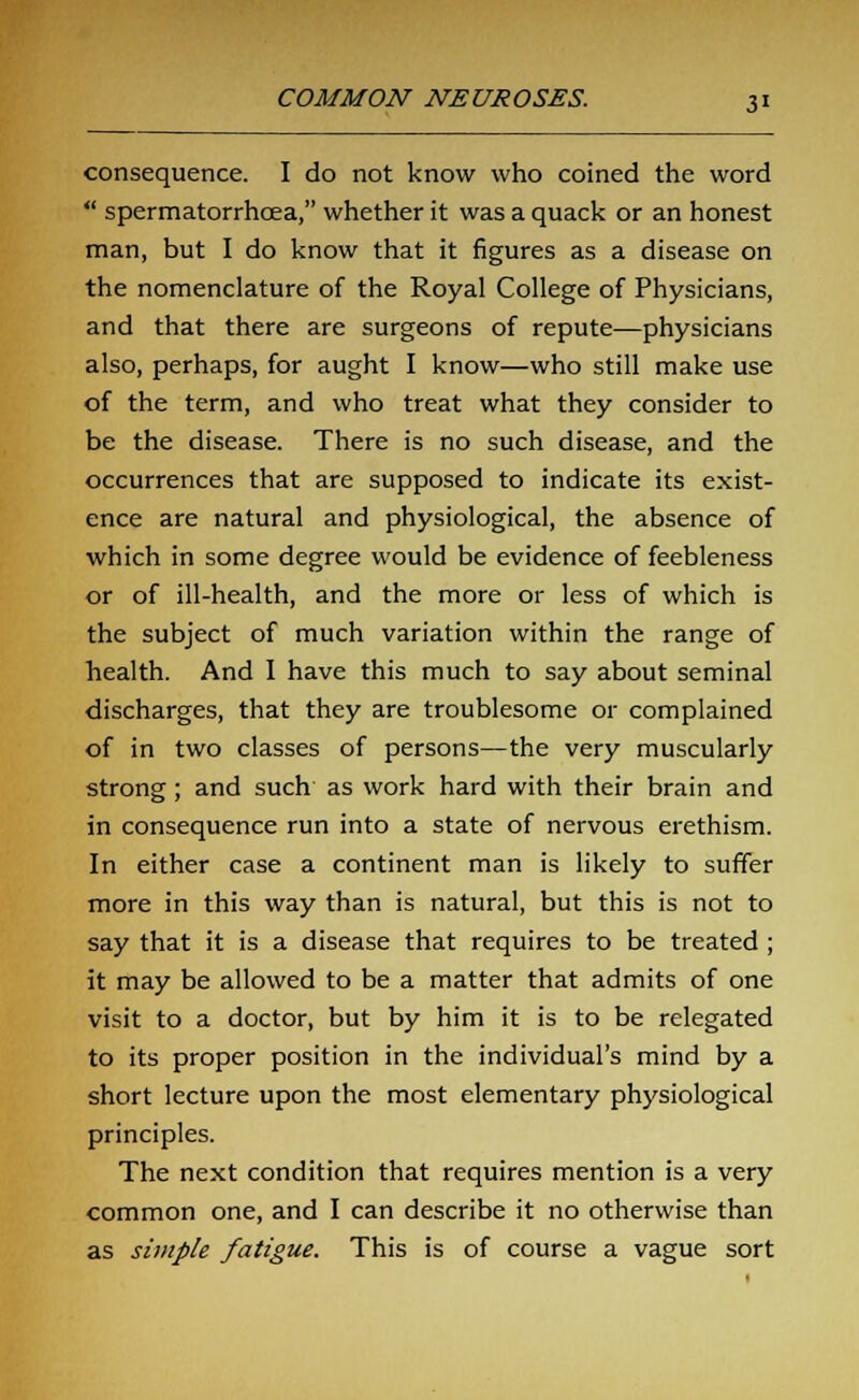 consequence. I do not know who coined the word  spermatorrhoea, whether it was a quack or an honest man, but I do know that it figures as a disease on the nomenclature of the Royal College of Physicians, and that there are surgeons of repute—physicians also, perhaps, for aught I know—who still make use of the term, and who treat what they consider to be the disease. There is no such disease, and the occurrences that are supposed to indicate its exist- ence are natural and physiological, the absence of which in some degree would be evidence of feebleness or of ill-health, and the more or less of which is the subject of much variation within the range of health. And I have this much to say about seminal discharges, that they are troublesome or complained of in two classes of persons—the very muscularly strong ; and such as work hard with their brain and in consequence run into a state of nervous erethism. In either case a continent man is likely to suffer more in this way than is natural, but this is not to say that it is a disease that requires to be treated ; it may be allowed to be a matter that admits of one visit to a doctor, but by him it is to be relegated to its proper position in the individual's mind by a short lecture upon the most elementary physiological principles. The next condition that requires mention is a very common one, and I can describe it no otherwise than as simple fatigue. This is of course a vague sort