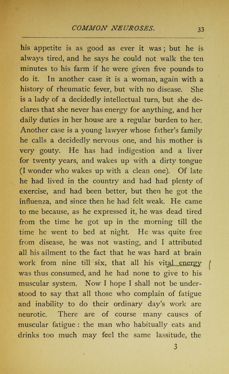 his appetite is as good as ever it was ; but he is always tired, and he says he could not walk the ten minutes to his farm if he were given five pounds to do it. In another case it is a woman, again with a history of rheumatic fever, but with no disease. She is a lady of a decidedly intellectual turn, but she de- clares that she never has energy for anything, and her daily duties in her house are a regular burden to her. Another case is a young lawyer whose father's family he calls a decidedly nervous one, and his mother is very gouty. He has had indigestion and a liver for twenty years, and wakes up with a dirty tongue (I wonder who wakes up with a clean one). Of late he had lived in the country and had had plenty of exercise, and had been better, but then he got the influenza, and since then he had felt weak. He came to me because, as he expressed it, he was dead tired from the time he got up in the morning till the time he went to bed at night. He was quite free from disease, he was not wasting, and I attributed all his ailment to the fact that he was hard at brain work from nine till six, that all his vital_energy was thus consumed, and he had none to give to his muscular system. Now I hope I shall not be under- stood to say that all those who complain of fatigue and inability to do their ordinary day's work are neurotic. There are of course many causes of muscular fatigue : the man who habitually eats and drinks too much may feel the same lassitude, the 3