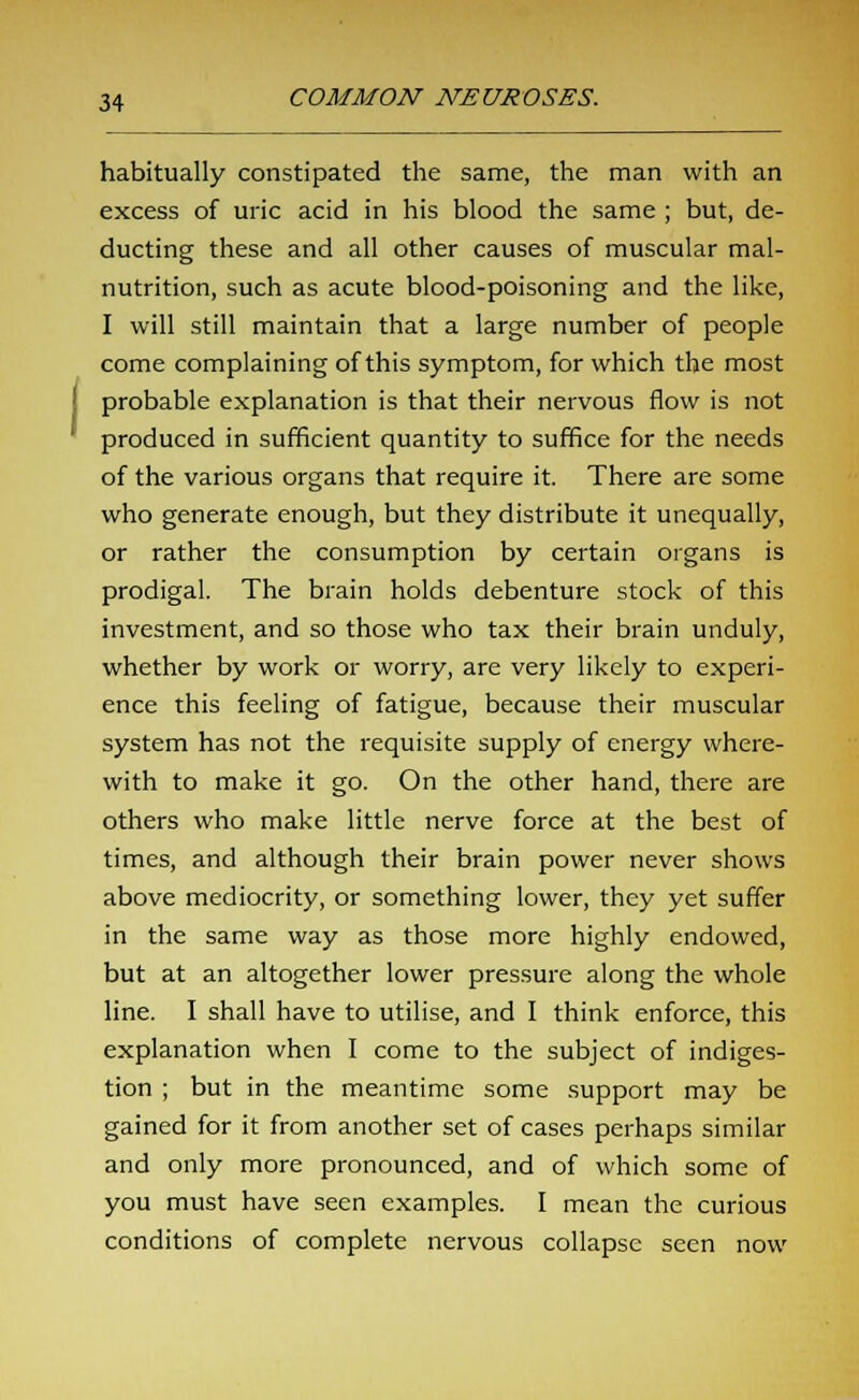 habitually constipated the same, the man with an excess of uric acid in his blood the same ; but, de- ducting these and all other causes of muscular mal- nutrition, such as acute blood-poisoning and the like, I will still maintain that a large number of people come complaining of this symptom, for which the most probable explanation is that their nervous flow is not produced in sufficient quantity to suffice for the needs of the various organs that require it. There are some who generate enough, but they distribute it unequally, or rather the consumption by certain organs is prodigal. The brain holds debenture stock of this investment, and so those who tax their brain unduly, whether by work or worry, are very likely to experi- ence this feeling of fatigue, because their muscular system has not the requisite supply of energy where- with to make it go. On the other hand, there are others who make little nerve force at the best of times, and although their brain power never shows above mediocrity, or something lower, they yet suffer in the same way as those more highly endowed, but at an altogether lower pressure along the whole line. I shall have to utilise, and I think enforce, this explanation when I come to the subject of indiges- tion ; but in the meantime some support may be gained for it from another set of cases perhaps similar and only more pronounced, and of which some of you must have seen examples. I mean the curious conditions of complete nervous collapse seen now