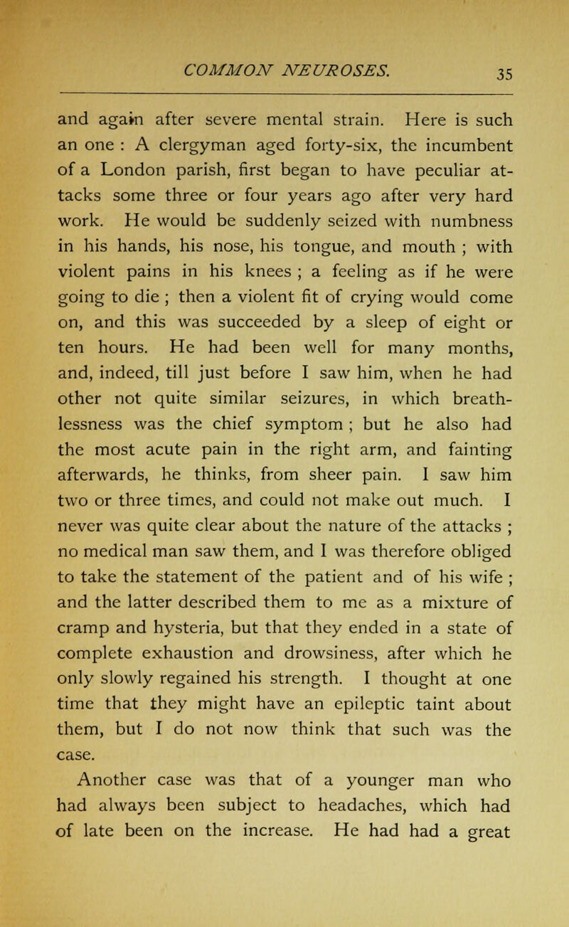 and again after severe mental strain. Here is such an one : A clergyman aged forty-six, the incumbent of a London parish, first began to have peculiar at- tacks some three or four years ago after very hard work. He would be suddenly seized with numbness in his hands, his nose, his tongue, and mouth ; with violent pains in his knees ; a feeling as if he were going to die ; then a violent fit of crying would come on, and this was succeeded by a sleep of eight or ten hours. He had been well for many months, and, indeed, till just before I saw him, when he had other not quite similar seizures, in which breath- lessness was the chief symptom ; but he also had the most acute pain in the right arm, and fainting afterwards, he thinks, from sheer pain. I saw him two or three times, and could not make out much. I never was quite clear about the nature of the attacks ; no medical man saw them, and I was therefore obliged to take the statement of the patient and of his wife ; and the latter described them to me as a mixture of cramp and hysteria, but that they ended in a state of complete exhaustion and drowsiness, after which he only slowly regained his strength. I thought at one time that they might have an epileptic taint about them, but I do not now think that such was the case. Another case was that of a younger man who had always been subject to headaches, which had of late been on the increase. He had had a great