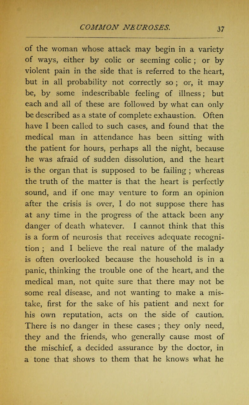 of the woman whose attack may begin in a variety of ways, either by colic or seeming colic ; or by violent pain in the side that is referred to the heart, but in all probability not correctly so ; or, it may be, by some indescribable feeling of illness; but each and all of these are followed by what can only be described as a state of complete exhaustion. Often have I been called to such cases, and found that the medical man in attendance has been sitting with the patient for hours, perhaps all the night, because he was afraid of sudden dissolution, and the heart is the organ that is supposed to be failing ; whereas the truth of the matter is that the heart is perfectly sound, and if one may venture to form an opinion after the crisis is over, I do not suppose there has at any time in the progress of the attack been any danger of death whatever. I cannot think that this is a form of neurosis that receives adequate recogni- tion ; and I believe the real nature of the malady is often overlooked because the household is in a panic, thinking the trouble one of the heart, and the medical man, not quite sure that there may not be some real disease, and not wanting to make a mis- take, first for the sake of his patient and next for his own reputation, acts on the side of caution. There is no danger in these cases ; they only need, they and the friends, who generally cause most of the mischief, a decided assurance by the doctor, in a tone that shows to them that he knows what he