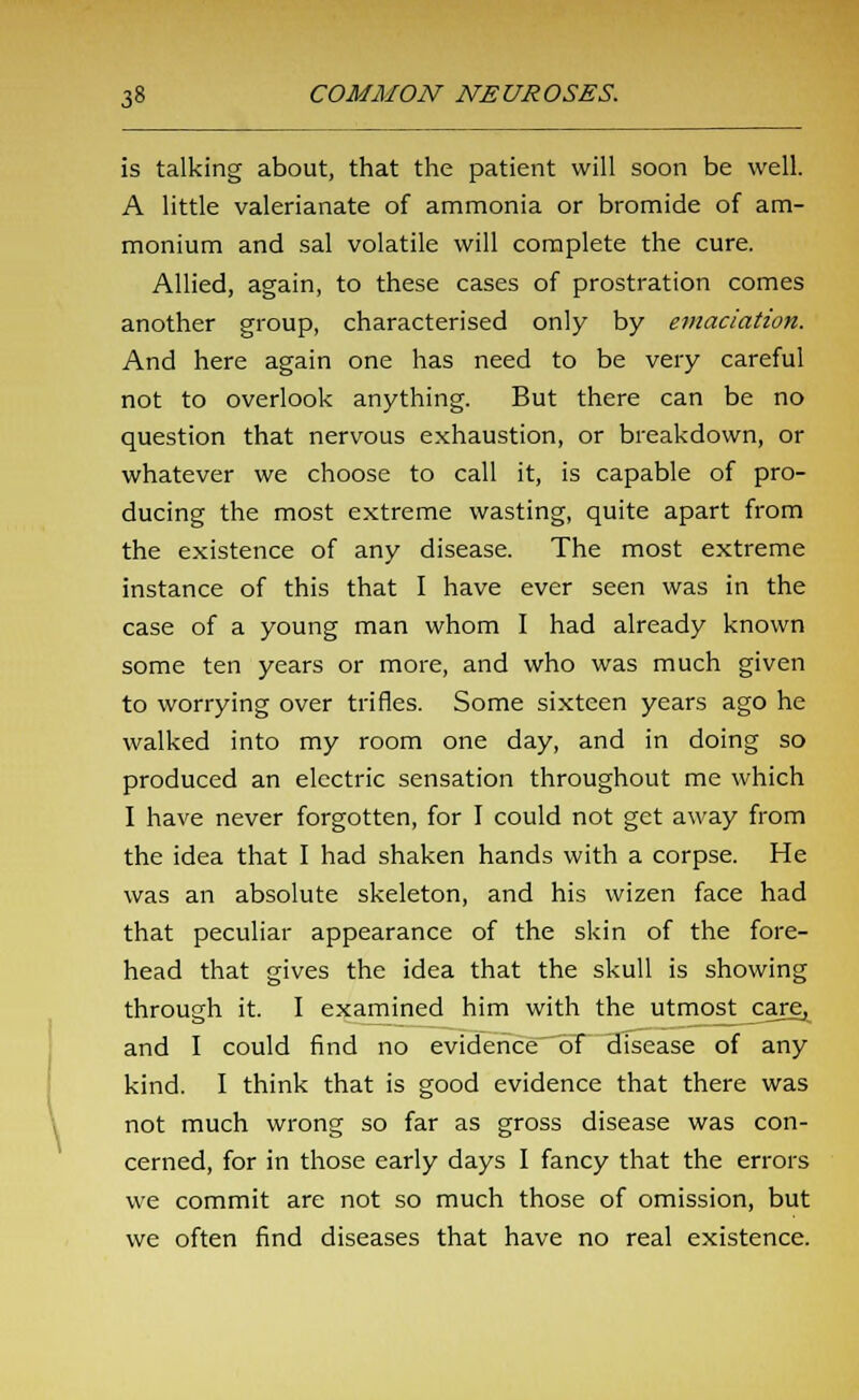 is talking about, that the patient will soon be well. A little valerianate of ammonia or bromide of am- monium and sal volatile will complete the cure. Allied, again, to these cases of prostration comes another group, characterised only by emaciation. And here again one has need to be very careful not to overlook anything. But there can be no question that nervous exhaustion, or breakdown, or whatever we choose to call it, is capable of pro- ducing the most extreme wasting, quite apart from the existence of any disease. The most extreme instance of this that I have ever seen was in the case of a young man whom I had already known some ten years or more, and who was much given to worrying over trifles. Some sixteen years ago he walked into my room one day, and in doing so produced an electric sensation throughout me which I have never forgotten, for I could not get away from the idea that I had shaken hands with a corpse. He was an absolute skeleton, and his wizen face had that peculiar appearance of the skin of the fore- head that gives the idea that the skull is showing through it. I examined him with the utmost care, and I could find no evidence of disease of any kind. I think that is good evidence that there was not much wrong so far as gross disease was con- cerned, for in those early days I fancy that the errors we commit are not so much those of omission, but we often find diseases that have no real existence.
