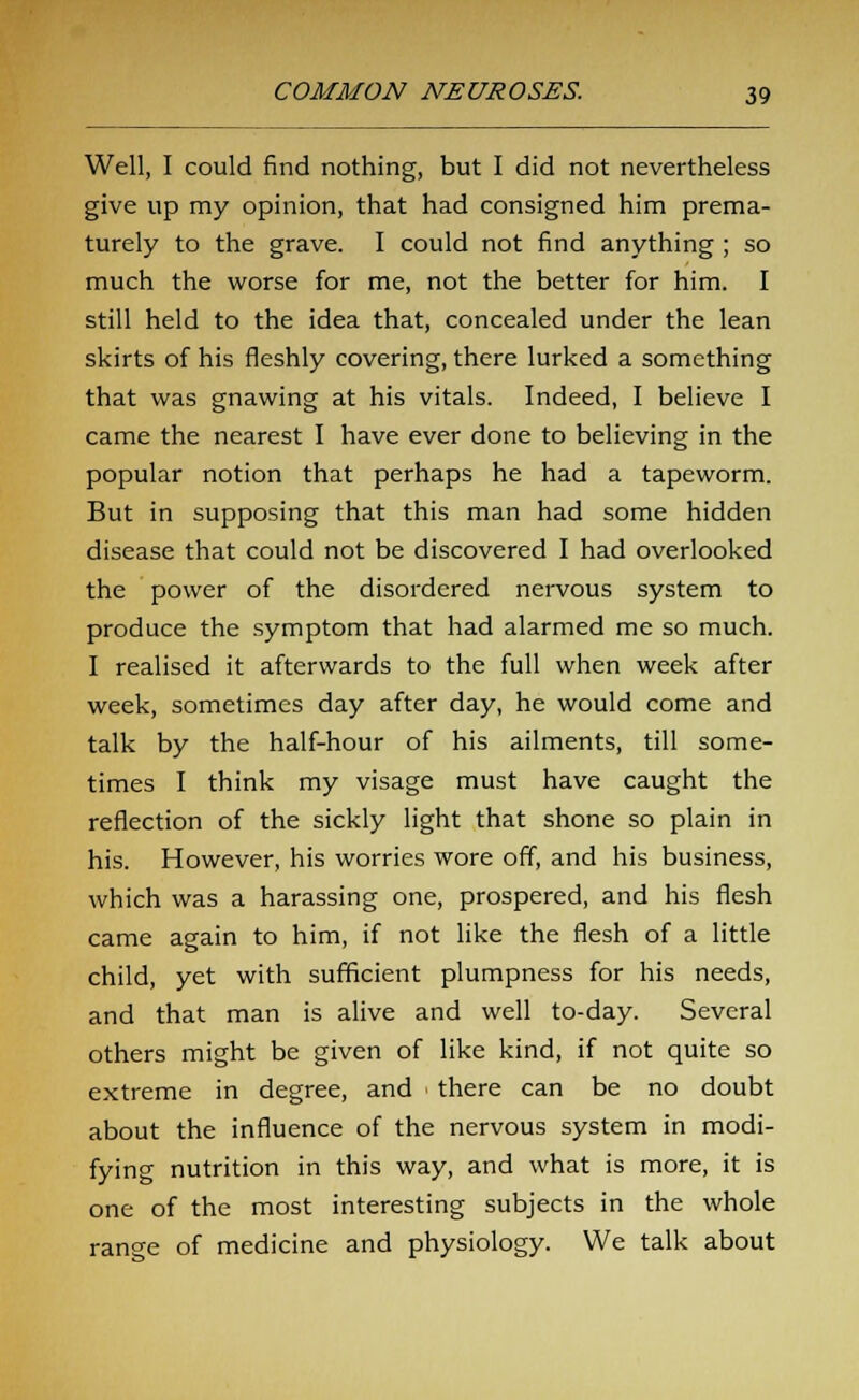 Well, I could find nothing, but I did not nevertheless give up my opinion, that had consigned him prema- turely to the grave. I could not find anything ; so much the worse for me, not the better for him. I still held to the idea that, concealed under the lean skirts of his fleshly covering, there lurked a something that was gnawing at his vitals. Indeed, I believe I came the nearest I have ever done to believing in the popular notion that perhaps he had a tapeworm. But in supposing that this man had some hidden disease that could not be discovered I had overlooked the power of the disordered nervous system to produce the symptom that had alarmed me so much. I realised it afterwards to the full when week after week, sometimes day after day, he would come and talk by the half-hour of his ailments, till some- times I think my visage must have caught the reflection of the sickly light that shone so plain in his. However, his worries wore off, and his business, which was a harassing one, prospered, and his flesh came again to him, if not like the flesh of a little child, yet with sufficient plumpness for his needs, and that man is alive and well to-day. Several others might be given of like kind, if not quite so extreme in degree, and ■ there can be no doubt about the influence of the nervous system in modi- fying nutrition in this way, and what is more, it is one of the most interesting subjects in the whole range of medicine and physiology. We talk about