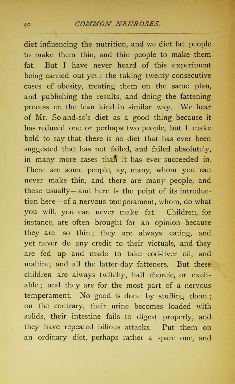 diet influencing the nutrition, and we diet fat people to make them thin, and thin people to make them fat. But I have never heard of this experiment being carried out yet : the taking twenty consecutive cases of obesity, treating them on the same plan, and publishing the results, and doing the fattening process on the lean kind in similar way. We hear of Mr. So-and-so's diet as a good thing because it has reduced one or perhaps two people, but I make bold to say that there is no diet that has ever been suggested that has not failed, and failed absolutely, in many more cases thafi it has ever succeeded in. There are some people, ay, many, whom you can never make thin, and there are many people, and those usually—and here is the point of its introduc- tion here—of a nervous temperament, whom, do what you will, you can never make fat. Children, for instance, are often brought for an opinion because they are so thin; they are always eating, and yet never do any credit to their victuals, and they are fed up and made to take cod-liver oil, and maltine, and all the latter-day fatteners. But these children are always twitchy, half choreic, or excit- able ; and they are for the most part of a nervous temperament. No good is done by stuffing them ; on the contrary, their urine becomes loaded with solids, their intestine fails to digest properly, and they have repeated bilious attacks. Put them on an ordinary diet, perhaps rather a spare one, and