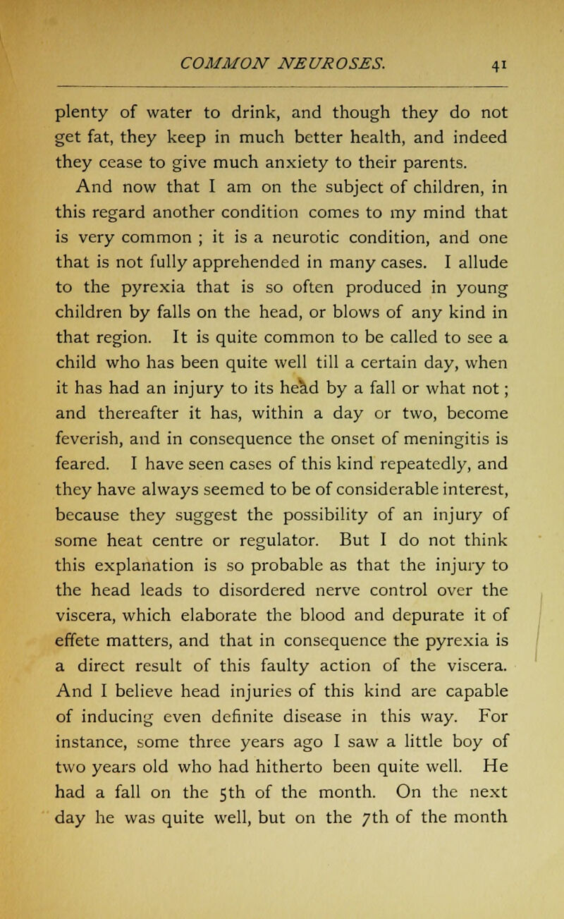 plenty of water to drink, and though they do not get fat, they keep in much better health, and indeed they cease to give much anxiety to their parents. And now that I am on the subject of children, in this regard another condition comes to my mind that is very common ; it is a neurotic condition, and one that is not fully apprehended in many cases. I allude to the pyrexia that is so often produced in young children by falls on the head, or blows of any kind in that region. It is quite common to be called to see a child who has been quite well till a certain day, when it has had an injury to its he^d by a fall or what not; and thereafter it has, within a day or two, become feverish, and in consequence the onset of meningitis is feared. I have seen cases of this kind repeatedly, and they have always seemed to be of considerable interest, because they suggest the possibility of an injury of some heat centre or regulator. But I do not think this explanation is so probable as that the injury to the head leads to disordered nerve control over the viscera, which elaborate the blood and depurate it of effete matters, and that in consequence the pyrexia is a direct result of this faulty action of the viscera. And I believe head injuries of this kind are capable of inducing even definite disease in this way. For instance, some three years ago I saw a little boy of two years old who had hitherto been quite well. He had a fall on the 5 th of the month. On the next day he was quite well, but on the 7th of the month