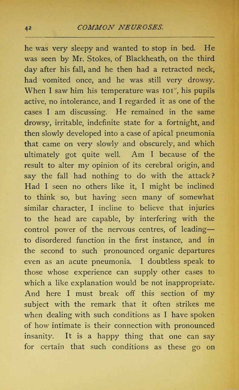 he was very sleepy and wanted to stop in bed. He was seen by Mr. Stokes, of Blackheath, on the third day after his fall, and he then had a retracted neck, had vomited once, and he was still very drowsy. When I saw him his temperature was ioi°, his pupils active, no intolerance, and I regarded it as one of the cases I am discussing. He remained in the same drowsy, irritable, indefinite state for a fortnight, and then slowly developed into a case of apical pneumonia that came on very slowly and obscurely, and which ultimately got quite well. Am I because of the result to alter my opinion of its cerebral origin, and say the fall had nothing to do with the attack ? Had I seen no others like it, I might be inclined to think so, but having seen many of somewhat similar character, I incline to believe that injuries to the head are capable, by interfering with the control power of the nervous centres, of leading— to disordered function in the first instance, and in the second to such pronounced organic departures even as an acute pneumonia. I doubtless speak to those whose experience can supply other cases to which a like explanation would be not inappropriate. And here I must break off this section of my subject with the remark that it often strikes me when dealing with such conditions as I have spoken of how intimate is their connection with pronounced insanity. It is a happy thing that one can say for certain that such conditions as these go on