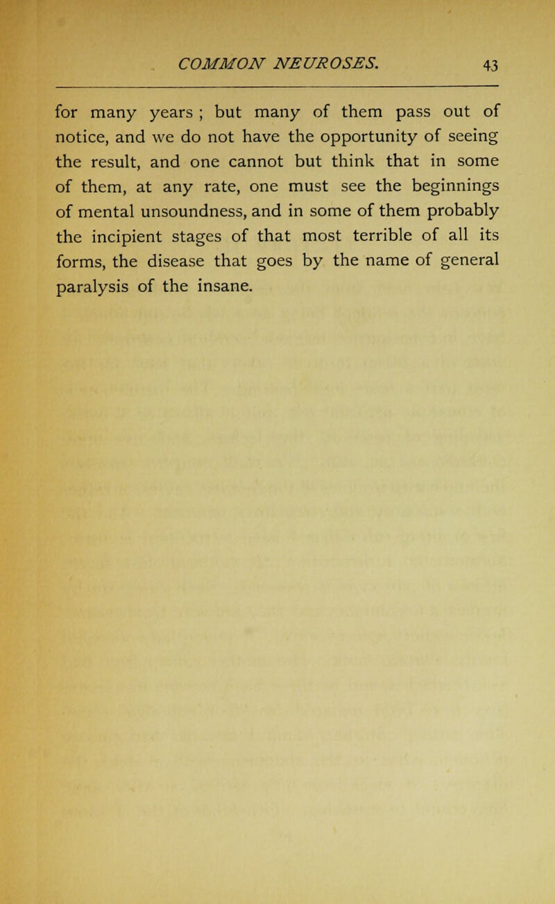 for many years ; but many of them pass out of notice, and we do not have the opportunity of seeing the result, and one cannot but think that in some of them, at any rate, one must see the beginnings of mental unsoundness, and in some of them probably the incipient stages of that most terrible of all its forms, the disease that goes by the name of general paralysis of the insane.