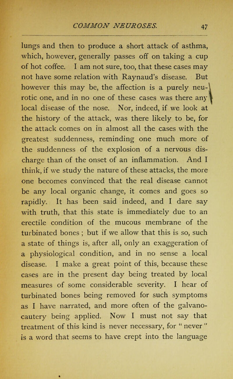 lungs and then to produce a short attack of asthma, which, however, generally passes off on taking a cup of hot coffee. I am not sure, too, that these cases may not have some relation with Raynaud's disease. But however this may be, the affection is a purely neu-\ rotic one, and in no one of these cases was there any 1 local disease of the nose. Nor, indeed, if we look at the history of the attack, was there likely to be, for the attack comes on in almost all the cases with the greatest suddenness, reminding one much more of the suddenness of the explosion of a nervous dis- charge than of the onset of an inflammation. And I think, if we study the nature of these attacks, the more one becomes convinced that the real disease cannot be any local organic change, it comes and goes so rapidly. It has been said indeed, and I dare say with truth, that this state is immediately due to an erectile condition of the mucous membrane of the turbinated bones ; but if we allow that this is so, such a state of things is, after all, only an exaggeration of a physiological condition, and in no sense a local disease. I make a great point of this, because these cases are in the present day being treated by local measures of some considerable severity. I hear of turbinated bones being removed for such symptoms as I have narrated, and more often of the galvano- cautery being applied. Now I must not say that treatment of this kind is never necessary, for never is a word that seems to have crept into the language