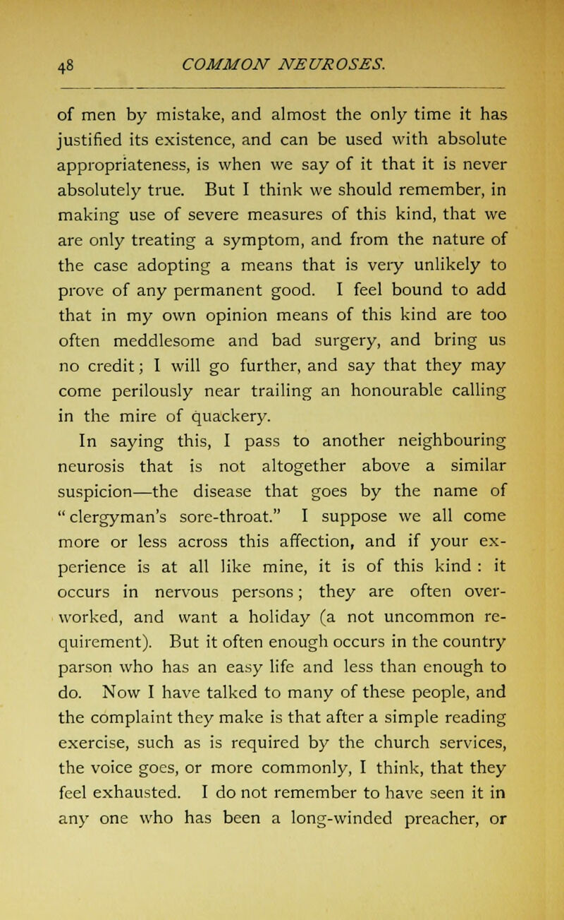of men by mistake, and almost the only time it has justified its existence, and can be used with absolute appropriateness, is when we say of it that it is never absolutely true. But I think we should remember, in making use of severe measures of this kind, that we are only treating a symptom, and from the nature of the case adopting a means that is veiy unlikely to prove of any permanent good. I feel bound to add that in my own opinion means of this kind are too often meddlesome and bad surgery, and bring us no credit; I will go further, and say that they may come perilously near trailing an honourable calling in the mire of quackery. In saying this, I pass to another neighbouring neurosis that is not altogether above a similar suspicion—the disease that goes by the name of clergyman's sore-throat. I suppose we all come more or less across this affection, and if your ex- perience is at all like mine, it is of this kind : it occurs in nervous persons; they are often over- worked, and want a holiday (a not uncommon re- quirement). But it often enough occurs in the country parson who has an easy life and less than enough to do. Now I have talked to many of these people, and the complaint they make is that after a simple reading exercise, such as is required by the church services, the voice goes, or more commonly, I think, that they feel exhausted. I do not remember to have seen it in any one who has been a long-winded preacher, or