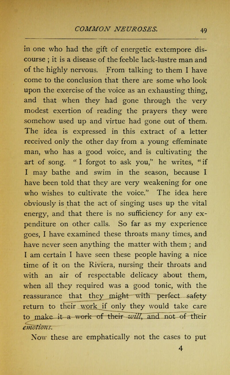 in one who had the gift of energetic extempore dis- course ; it is a disease of the feeble lack-lustre man and of the highly nervous. From talking to them I have come to the conclusion that there are some who look upon the exercise of the voice as an exhausting thing, and that when they had gone through the very modest exertion of reading the prayers they were somehow used up and virtue had gone out of them. The idea is expressed in this extract of a letter received only the other day from a young effeminate man, who has a good voice, and is cultivating the art of song.  I forgot to ask you, he writes,  if I may bathe and swim in the season, because I have been told that they are very weakening for one who wishes to cultivate the voice. The idea here obviously is that the act of singing uses up the vital energy, and that there is no sufficiency for any ex- penditure on other calls. So far as my experience goes, I have examined these throats many times, and have never seen anything the matter with them ; and I am certain I have seen these people having a nice time of it on the Riviera, nursing their throats and with an air of respectable delicacy about them, when all they required was a good tonic, with the reassurance that they might with perfect safety return to their work if only they would take care to jnake it a work of their will, and not of their emotions. Now these are emphatically not the cases to put 4