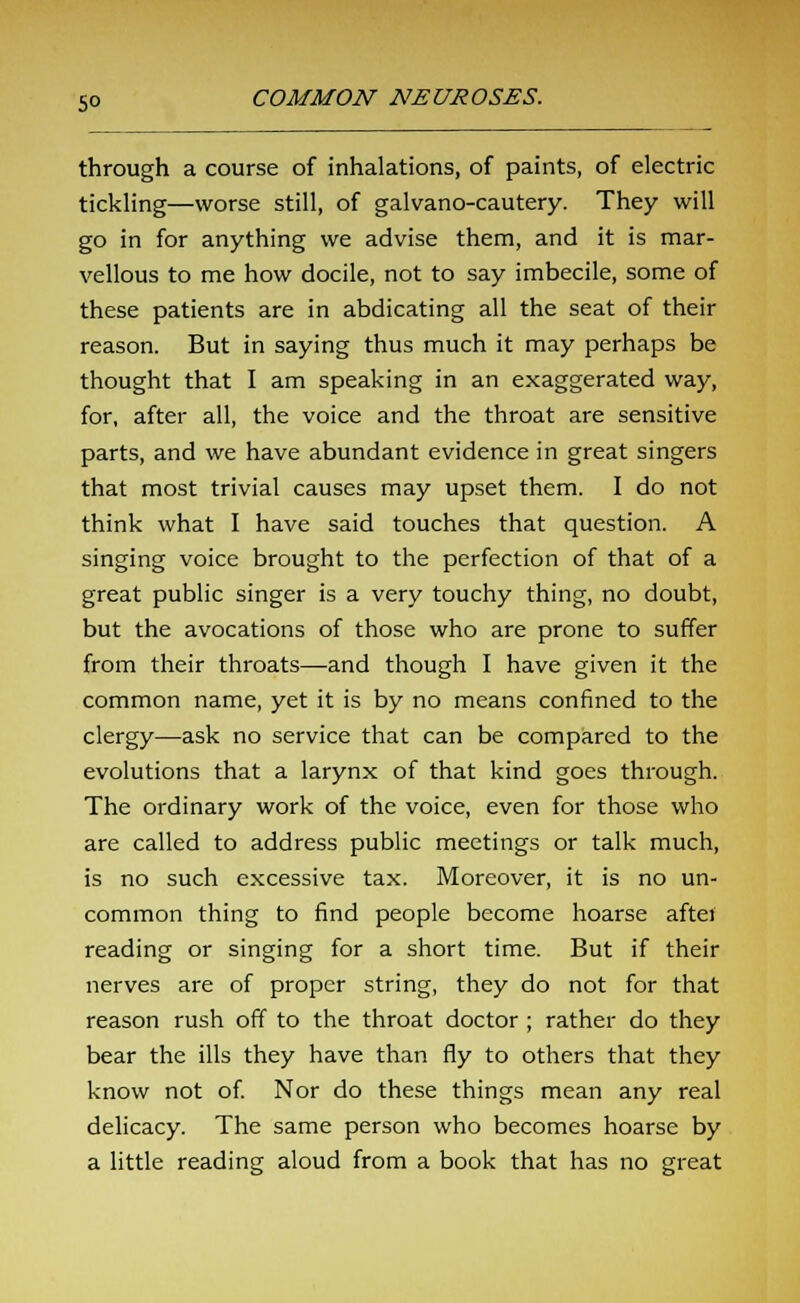 through a course of inhalations, of paints, of electric tickling—worse still, of galvano-cautery. They will go in for anything we advise them, and it is mar- vellous to me how docile, not to say imbecile, some of these patients are in abdicating all the seat of their reason. But in saying thus much it may perhaps be thought that I am speaking in an exaggerated way, for, after all, the voice and the throat are sensitive parts, and we have abundant evidence in great singers that most trivial causes may upset them. I do not think what I have said touches that question. A singing voice brought to the perfection of that of a great public singer is a very touchy thing, no doubt, but the avocations of those who are prone to suffer from their throats—and though I have given it the common name, yet it is by no means confined to the clergy—ask no service that can be compared to the evolutions that a larynx of that kind goes through. The ordinary work of the voice, even for those who are called to address public meetings or talk much, is no such excessive tax. Moreover, it is no un- common thing to find people become hoarse aftei reading or singing for a short time. But if their nerves are of proper string, they do not for that reason rush off to the throat doctor ; rather do they bear the ills they have than fly to others that they know not of. Nor do these things mean any real delicacy. The same person who becomes hoarse by a little reading aloud from a book that has no great