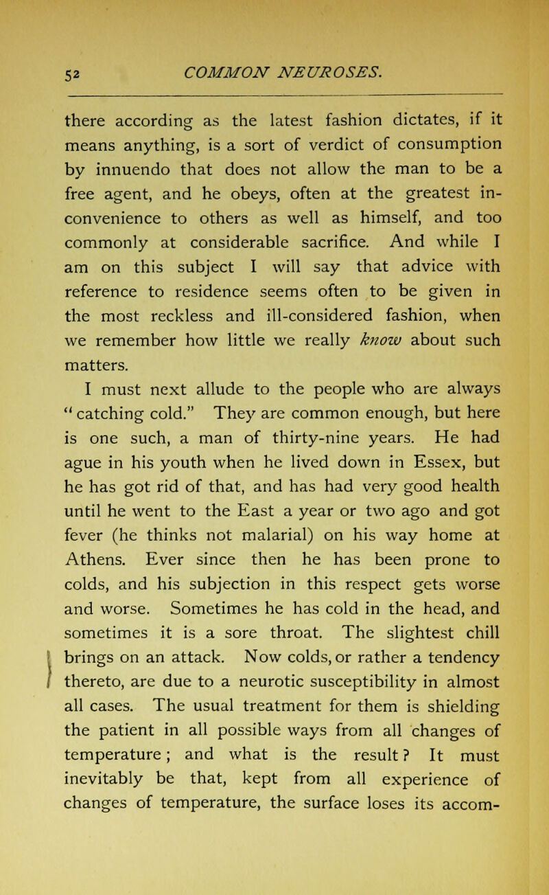 there according as the latest fashion dictates, if it means anything, is a sort of verdict of consumption by innuendo that does not allow the man to be a free agent, and he obeys, often at the greatest in- convenience to others as well as himself, and too commonly at considerable sacrifice. And while I am on this subject I will say that advice with reference to residence seems often to be given in the most reckless and ill-considered fashion, when we remember how little we really know about such matters. I must next allude to the people who are always  catching cold. They are common enough, but here is one such, a man of thirty-nine years. He had ague in his youth when he lived down in Essex, but he has got rid of that, and has had very good health until he went to the East a year or two ago and got fever (he thinks not malarial) on his way home at Athens. Ever since then he has been prone to colds, and his subjection in this respect gets worse and worse. Sometimes he has cold in the head, and sometimes it is a sore throat. The slightest chill brings on an attack. Now colds, or rather a tendency thereto, are due to a neurotic susceptibility in almost all cases. The usual treatment for them is shielding the patient in all possible ways from all changes of temperature; and what is the result ? It must inevitably be that, kept from all experience of changes of temperature, the surface loses its accom-