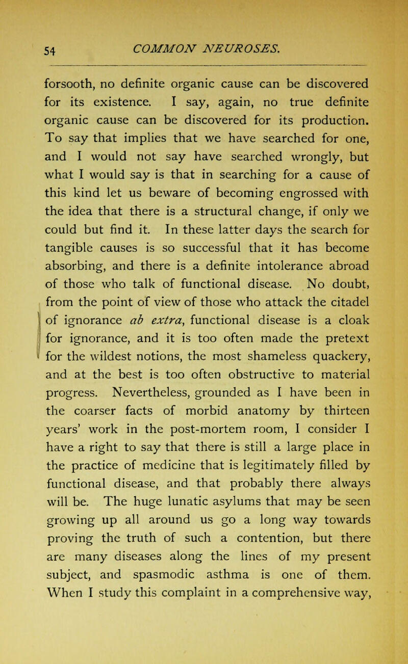 forsooth, no definite organic cause can be discovered for its existence. I say, again, no true definite organic cause can be discovered for its production. To say that implies that we have searched for one, and I would not say have searched wrongly, but what I would say is that in searching for a cause of this kind let us beware of becoming engrossed with the idea that there is a structural change, if only we could but find it. In these latter days the search for tangible causes is so successful that it has become absorbing, and there is a definite intolerance abroad of those who talk of functional disease. No doubt, from the point of view of those who attack the citadel of ignorance ab extra, functional disease is a cloak for ignorance, and it is too often made the pretext for the wildest notions, the most shameless quackery, and at the best is too often obstructive to material progress. Nevertheless, grounded as I have been in the coarser facts of morbid anatomy by thirteen years' work in the post-mortem room, I consider I have a right to say that there is still a large place in the practice of medicine that is legitimately filled by functional disease, and that probably there always will be. The huge lunatic asylums that may be seen growing up all around us go a long way towards proving the truth of such a contention, but there are many diseases along the lines of my present subject, and spasmodic asthma is one of them. When I study this complaint in a comprehensive way,