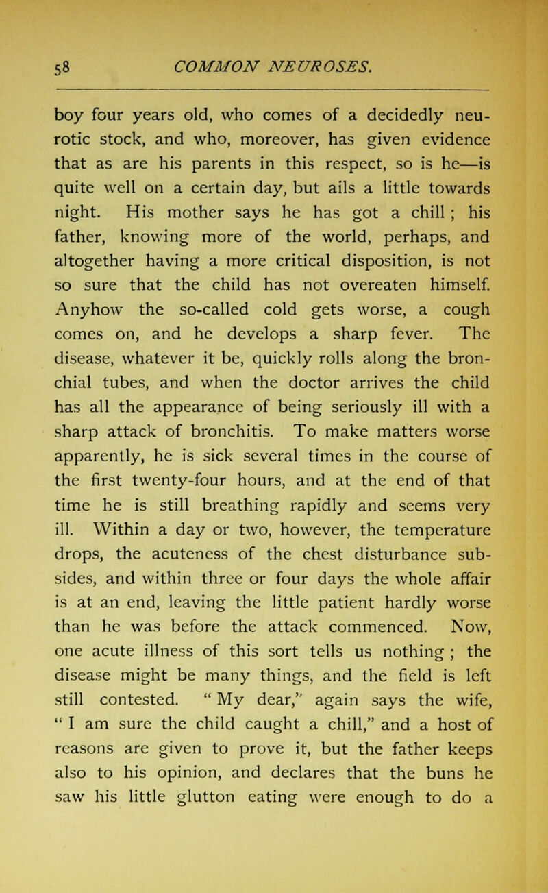 boy four years old, who comes of a decidedly neu- rotic stock, and who, moreover, has given evidence that as are his parents in this respect, so is he—is quite well on a certain day, but ails a little towards night. His mother says he has got a chill ; his father, knowing more of the world, perhaps, and altogether having a more critical disposition, is not so sure that the child has not overeaten himself. Anyhow the so-called cold gets worse, a cough comes on, and he develops a sharp fever. The disease, whatever it be, quickly rolls along the bron- chial tubes, and when the doctor arrives the child has all the appearance of being seriously ill with a sharp attack of bronchitis. To make matters worse apparently, he is sick several times in the course of the first twenty-four hours, and at the end of that time he is still breathing rapidly and seems very ill. Within a day or two, however, the temperature drops, the acuteness of the chest disturbance sub- sides, and within three or four days the whole affair is at an end, leaving the little patient hardly worse than he was before the attack commenced. Now, one acute illness of this sort tells us nothing ; the disease might be many things, and the field is left still contested.  My dear, again says the wife,  I am sure the child caught a chill, and a host of reasons are given to prove it, but the father keeps also to his opinion, and declares that the buns he saw his little glutton eating were enough to do a