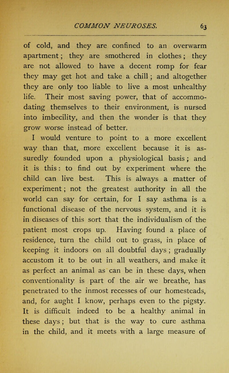 of cold, and they are confined to an overwarm apartment; they are smothered in clothes; they are not allowed to have a decent romp for fear they may get hot and take a chill; and altogether they are only too liable to live a most unhealthy life. Their most saving power, that of accommo- dating themselves to their environment, is nursed into imbecility, and then the wonder is that they grow worse instead of better. I would venture to point to a more excellent way than that, more excellent because it is as- suredly founded upon a physiological basis; and it is this: to find out by experiment where the child can live best. This is always a matter of experiment; not the greatest authority in all the world can say for certain, for I say asthma is a functional disease of the nervous system, and it is in diseases of this sort that the individualism of the patient most crops up. Having found a place of residence, turn the child out to grass, in place of keeping it indoors on all doubtful days ; gradually accustom it to be out in all weathers, and make it as perfect an animal as can be in these days, when conventionality is part of the air we breathe, has penetrated to the inmost recesses of our homesteads, and, for aught I know, perhaps even to the pigsty. It is difficult indeed to be a healthy animal in these days; but that is the way to cure asthma in the child, and it meets with a large measure of