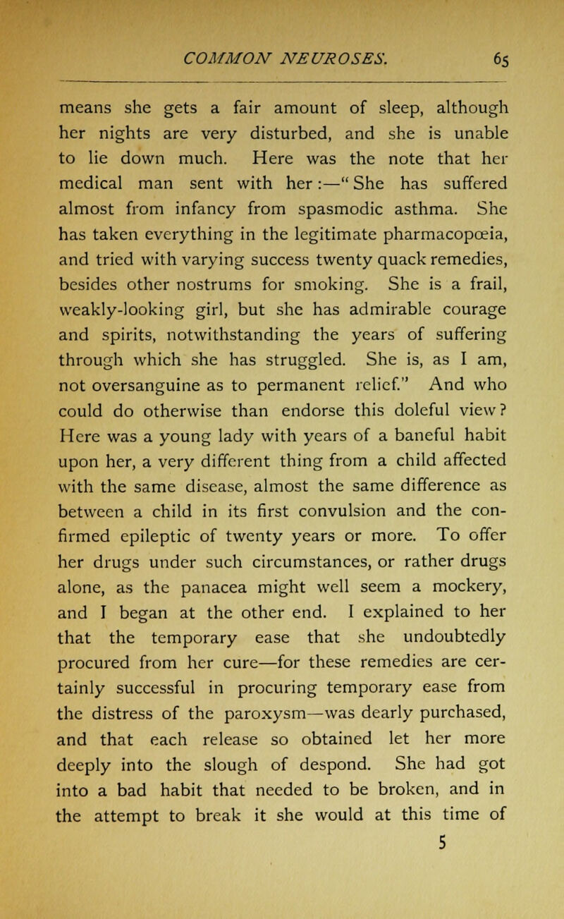 means she gets a fair amount of sleep, although her nights are very disturbed, and she is unable to lie down much. Here was the note that her medical man sent with her:— She has suffered almost from infancy from spasmodic asthma. She has taken everything in the legitimate pharmacopoeia, and tried with varying success twenty quack remedies, besides other nostrums for smoking. She is a frail, weakly-looking girl, but she has admirable courage and spirits, notwithstanding the years of suffering through which she has struggled. She is, as I am, not oversanguine as to permanent relief. And who could do otherwise than endorse this doleful view? Here was a young lady with years of a baneful habit upon her, a very different thing from a child affected with the same disease, almost the same difference as between a child in its first convulsion and the con- firmed epileptic of twenty years or more. To offer her drugs under such circumstances, or rather drugs alone, as the panacea might well seem a mockery, and I began at the other end. I explained to her that the temporary ease that she undoubtedly procured from her cure—for these remedies are cer- tainly successful in procuring temporary ease from the distress of the paroxysm—was dearly purchased, and that each release so obtained let her more deeply into the slough of despond. She had got into a bad habit that needed to be broken, and in the attempt to break it she would at this time of 5