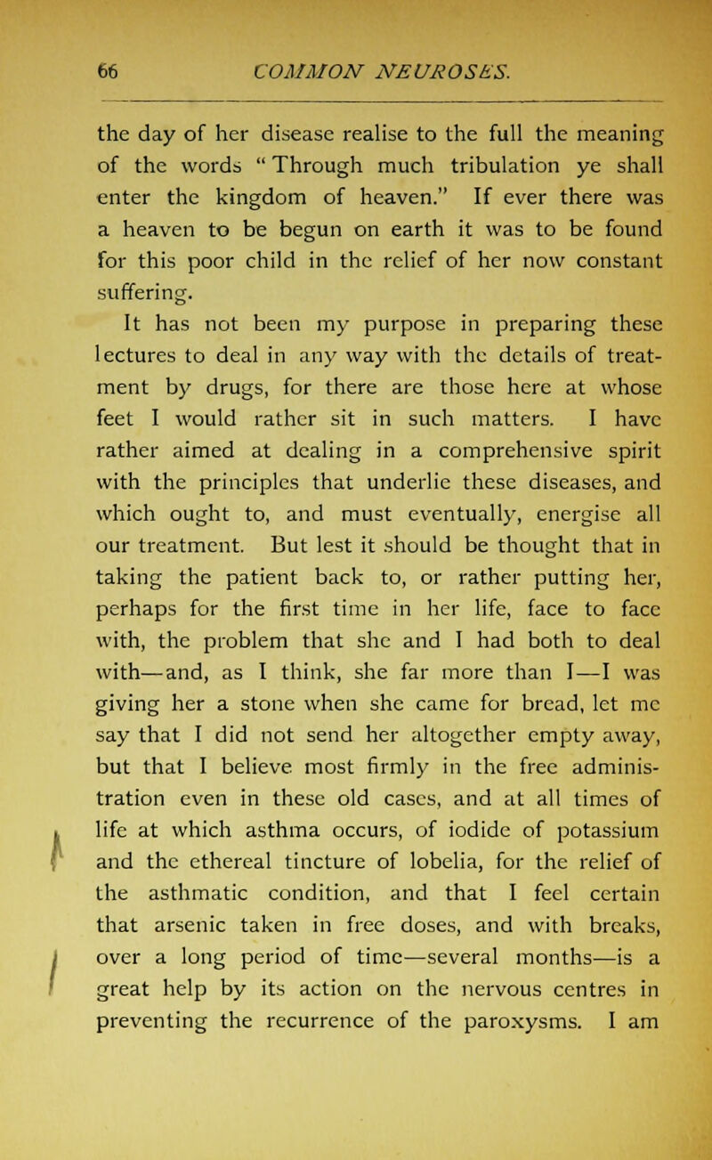 the day of her disease realise to the full the meaning of the words  Through much tribulation ye shall enter the kingdom of heaven. If ever there was a heaven to be begun on earth it was to be found for this poor child in the relief of her now constant suffering. It has not been my purpose in preparing these lectures to deal in any way with the details of treat- ment by drugs, for there are those here at whose feet I would rather sit in such matters. I have rather aimed at dealing in a comprehensive spirit with the principles that underlie these diseases, and which ought to, and must eventually, energise all our treatment. But lest it should be thought that in taking the patient back to, or rather putting her, perhaps for the first time in her life, face to face with, the problem that she and I had both to deal with—and, as I think, she far more than I—I was giving her a stone when she came for bread, let mc say that I did not send her altogether empty away, but that I believe most firmly in the free adminis- tration even in these old cases, and at all times of life at which asthma occurs, of iodide of potassium and the ethereal tincture of lobelia, for the relief of the asthmatic condition, and that I feel certain that arsenic taken in free doses, and with breaks, over a long period of time—several months—is a great help by its action on the nervous centres in preventing the recurrence of the paroxysms. I am