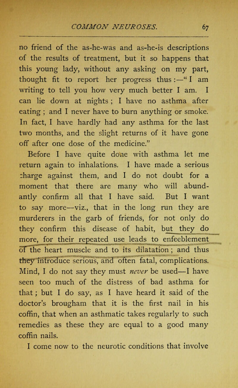 no friend of the as-he-was and as-he-is descriptions of the results of treatment, but it so happens that this young lady, without any asking on my part, thought fit to report her progress thus :— I am writing to tell you how very much better I am. I can lie down at nights ; I have no asthma after eating ; and I never have to burn anything or smoke. In fact, I have hardly had any asthma for the last two months, and the slight returns of it have gone off after one dose of the medicine. Before I have quite done with asthma let me return again to inhalations. I have made a serious :harge against them, and I do not doubt for a moment that there are many who will abund- antly confirm all that I have said. But I want to say more—viz., that in the long run they are murderers in the garb of friends, for not only do they confirm this disease of habit, but they do more, for their repeated use leads to enfeeblement oT~the heart muscle and to its dilatation ; and thus they introduce serious, and often fatal, complications. Mind, I do not say they must never be used—I have seen too much of the distress of bad asthma for that; but I do say, as I have heard it said of the doctor's brougham that it is the first nail in his coffin, that when an asthmatic takes regularly to such remedies as these they are equal to a good many coffin nails. I come now to the neurotic conditions that involve