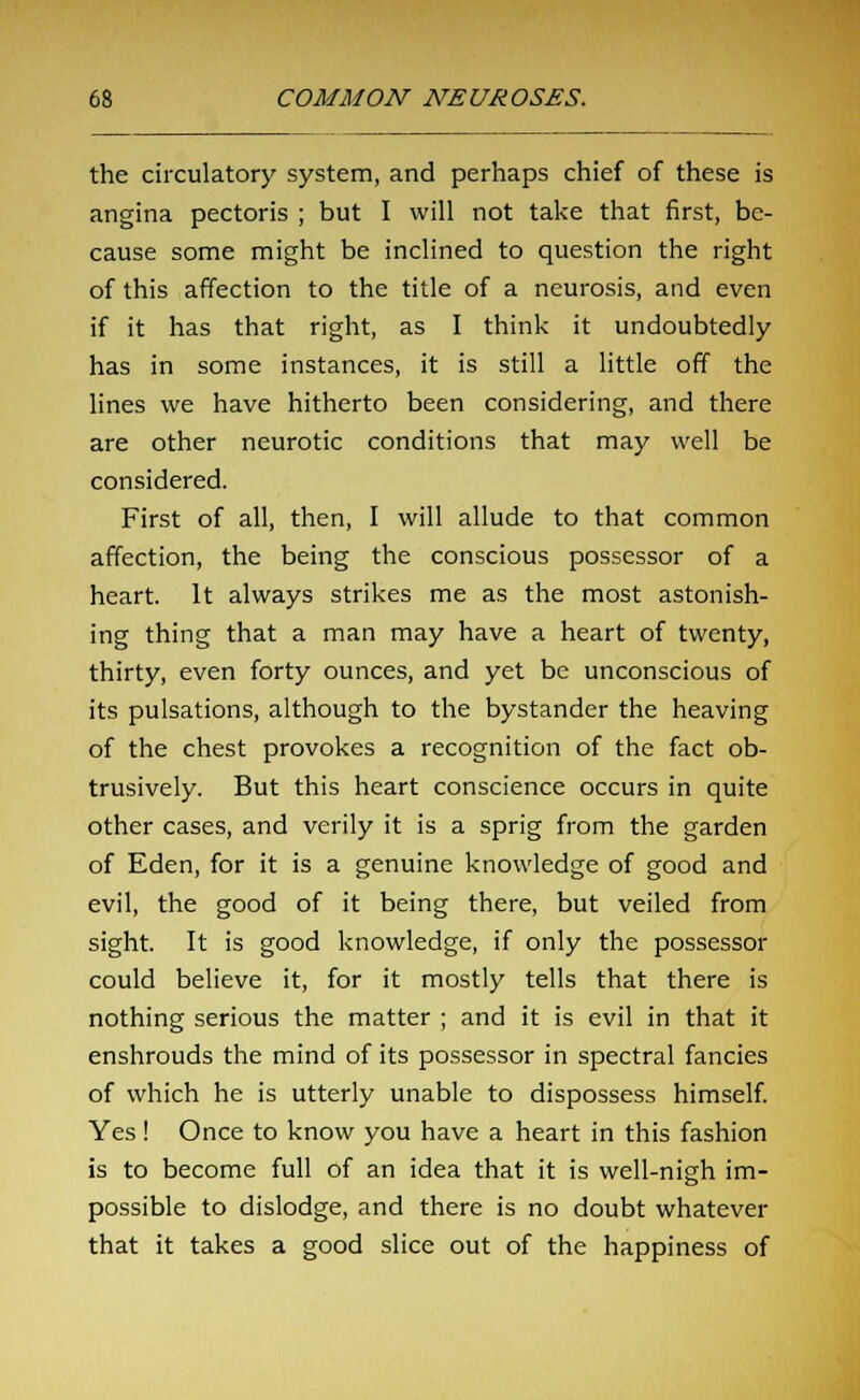 the circulatory system, and perhaps chief of these is angina pectoris ; but I will not take that first, be- cause some might be inclined to question the right of this affection to the title of a neurosis, and even if it has that right, as I think it undoubtedly has in some instances, it is still a little off the lines we have hitherto been considering, and there are other neurotic conditions that may well be considered. First of all, then, I will allude to that common affection, the being the conscious possessor of a heart. It always strikes me as the most astonish- ing thing that a man may have a heart of twenty, thirty, even forty ounces, and yet be unconscious of its pulsations, although to the bystander the heaving of the chest provokes a recognition of the fact ob- trusively. But this heart conscience occurs in quite other cases, and verily it is a sprig from the garden of Eden, for it is a genuine knowledge of good and evil, the good of it being there, but veiled from sight. It is good knowledge, if only the possessor could believe it, for it mostly tells that there is nothing serious the matter ; and it is evil in that it enshrouds the mind of its possessor in spectral fancies of which he is utterly unable to dispossess himself. Yes! Once to know you have a heart in this fashion is to become full of an idea that it is well-nigh im- possible to dislodge, and there is no doubt whatever that it takes a good slice out of the happiness of