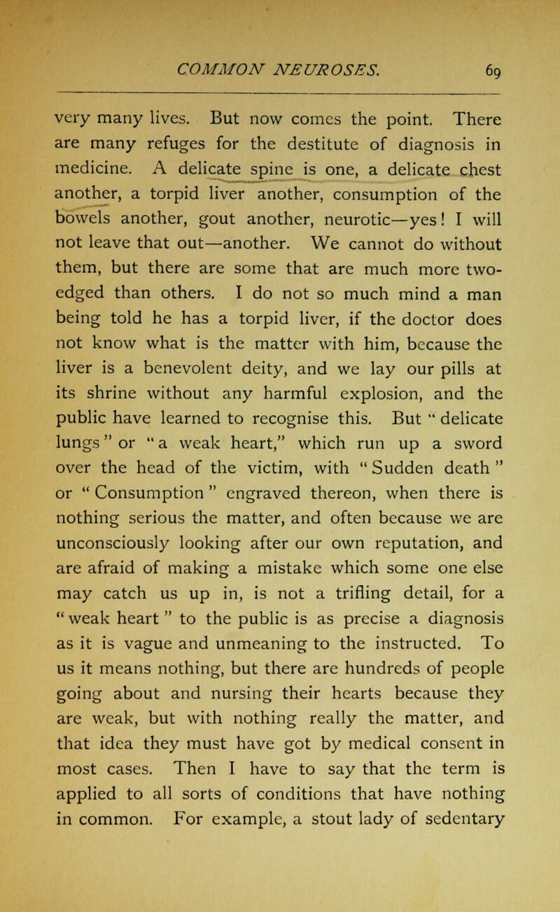 very many lives. But now comes the point. There are many refuges for the destitute of diagnosis in medicine. A delicate spine is one, a delicate chest another, a torpid liver another, consumption of the bowels another, gout another, neurotic—yes! I will not leave that out—another. We cannot do without them, but there are some that are much more two- edged than others. I do not so much mind a man being told he has a torpid liver, if the doctor does not know what is the matter with him, because the liver is a benevolent deity, and we lay our pills at its shrine without any harmful explosion, and the public have learned to recognise this. But  delicate lungs or  a weak heart, which run up a sword over the head of the victim, with  Sudden death  or  Consumption  engraved thereon, when there is nothing serious the matter, and often because we are unconsciously looking after our own reputation, and are afraid of making a mistake which some one else may catch us up in, is not a trifling detail, for a  weak heart  to the public is as precise a diagnosis as it is vague and unmeaning to the instructed. To us it means nothing, but there are hundreds of people going about and nursing their hearts because they are weak, but with nothing really the matter, and that idea they must have got by medical consent in most cases. Then I have to say that the term is applied to all sorts of conditions that have nothing in common. For example, a stout lady of sedentary