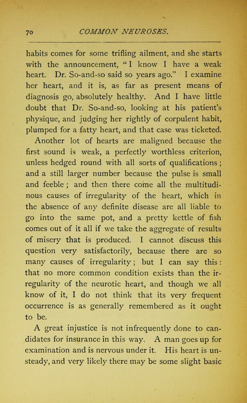 habits comes for some trifling ailment, and she starts with the announcement,  I know I have a weak heart. Dr. So-and-so said so years ago. I examine her heart, and it is, as far as present means of diagnosis go, absolutely healthy. And I have little doubt that Dr. So-and-so, looking at his patient's physique, and judging her rightly of corpulent habit, plumped for a fatty heart, and that case was ticketed. Another lot of hearts are maligned because the first sound is weak, a perfectly worthless criterion, unless hedged round with all sorts of qualifications ; and a still larger number because the pulse is small and feeble ; and then there come all the multitudi- nous causes of irregularity of the heart, which in the absence of any definite disease are all liable to go into the same pot, and a pretty kettle of fish comes out of it all if we take the aggregate of results of misery that is produced. I cannot discuss this question very satisfactorily, because there are so many causes of irregularity; but I can say this: that no more common condition exists than the ir- regularity of the neurotic heart, and though we all know of it, I do not think that its very frequent occurrence is as generally remembered as it ought to be. A great injustice is not infrequently done to can- didates for insurance in this way. A man goes up for examination and is nervous under it. His heart is un- steady, and very likely there may be some slight basic