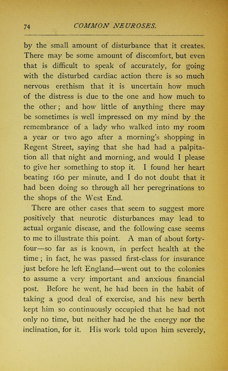 by the small amount of disturbance that it creates. There may be some amount of discomfort, but even that is difficult to speak of accurately, for going with the disturbed cardiac action there is so much nervous erethism that it is uncertain how much of the distress is due to the one and how much to the other; and how little of anything there may be sometimes is well impressed on my mind by the remembrance of a lady who walked into my room a year or two ago after a morning's shopping in Regent Street, saying that she had had a palpita- tion all that night and morning, and would I please to give her something to stop it. I found her heart beating 160 per minute, and I do not doubt that it had been doing so through all her peregrinations to the shops of the West End. There are other cases that seem to suggest more positively that neurotic disturbances may lead to actual organic disease, and the following case seems to me to illustrate this point. A man of about forty- four—so far as is known, in perfect health at the time ; in fact, he was passed first-class for insurance just before he left England—went out to the colonies to assume a very important and anxious financial post. Before he went, he had been in the habit of taking a good deal of exercise, and his new berth kept him so continuously occupied that he had not only no time, but neither had he the energy nor the inclination, for it. His work told upon him severely,