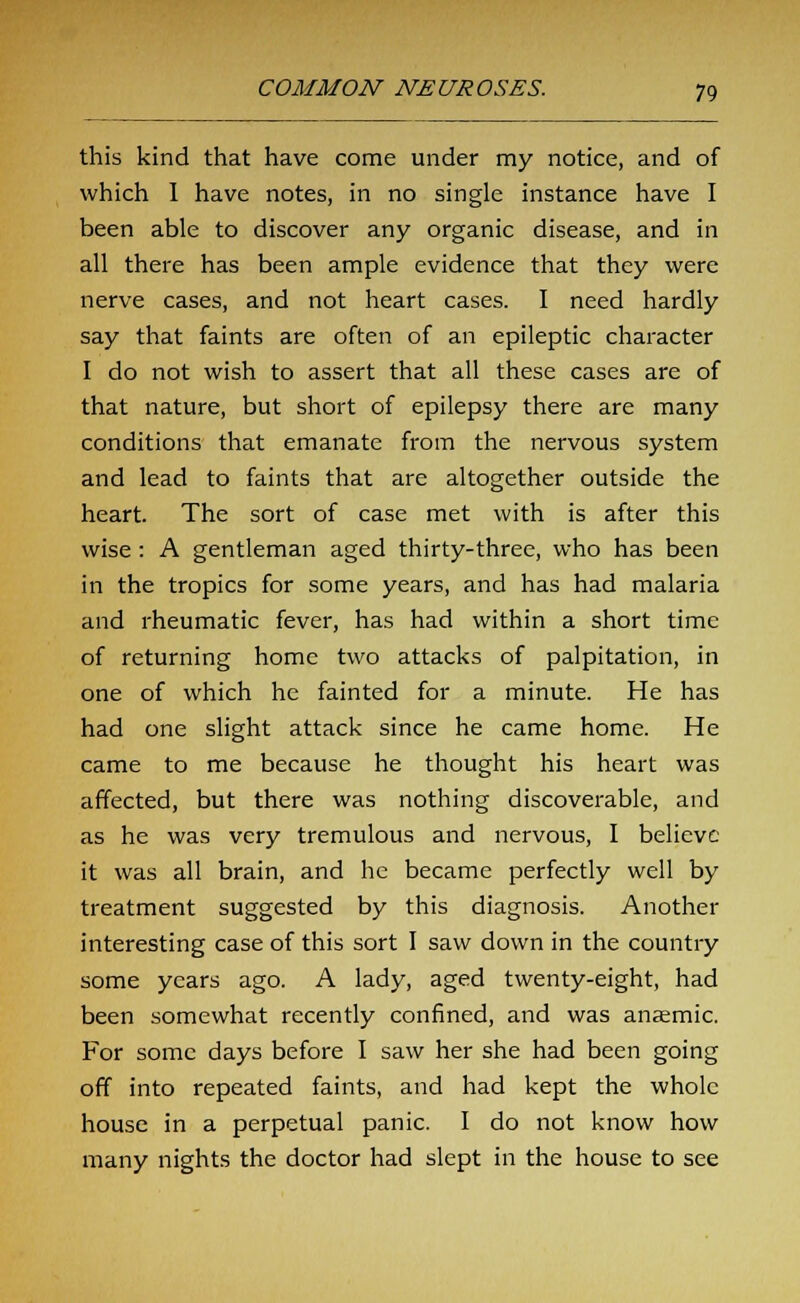 this kind that have come under my notice, and of which I have notes, in no single instance have I been able to discover any organic disease, and in all there has been ample evidence that they were nerve cases, and not heart cases. I need hardly say that faints are often of an epileptic character I do not wish to assert that all these cases are of that nature, but short of epilepsy there are many conditions that emanate from the nervous system and lead to faints that are altogether outside the heart. The sort of case met with is after this wise : A gentleman aged thirty-three, who has been in the tropics for some years, and has had malaria and rheumatic fever, has had within a short time of returning home two attacks of palpitation, in one of which he fainted for a minute. He has had one slight attack since he came home. He came to me because he thought his heart was affected, but there was nothing discoverable, and as he was very tremulous and nervous, I believe it was all brain, and he became perfectly well by treatment suggested by this diagnosis. Another interesting case of this sort I saw down in the country some years ago. A lady, aged twenty-eight, had been somewhat recently confined, and was anaemic. For some days before I saw her she had been going off into repeated faints, and had kept the whole house in a perpetual panic. I do not know how many nights the doctor had slept in the house to see