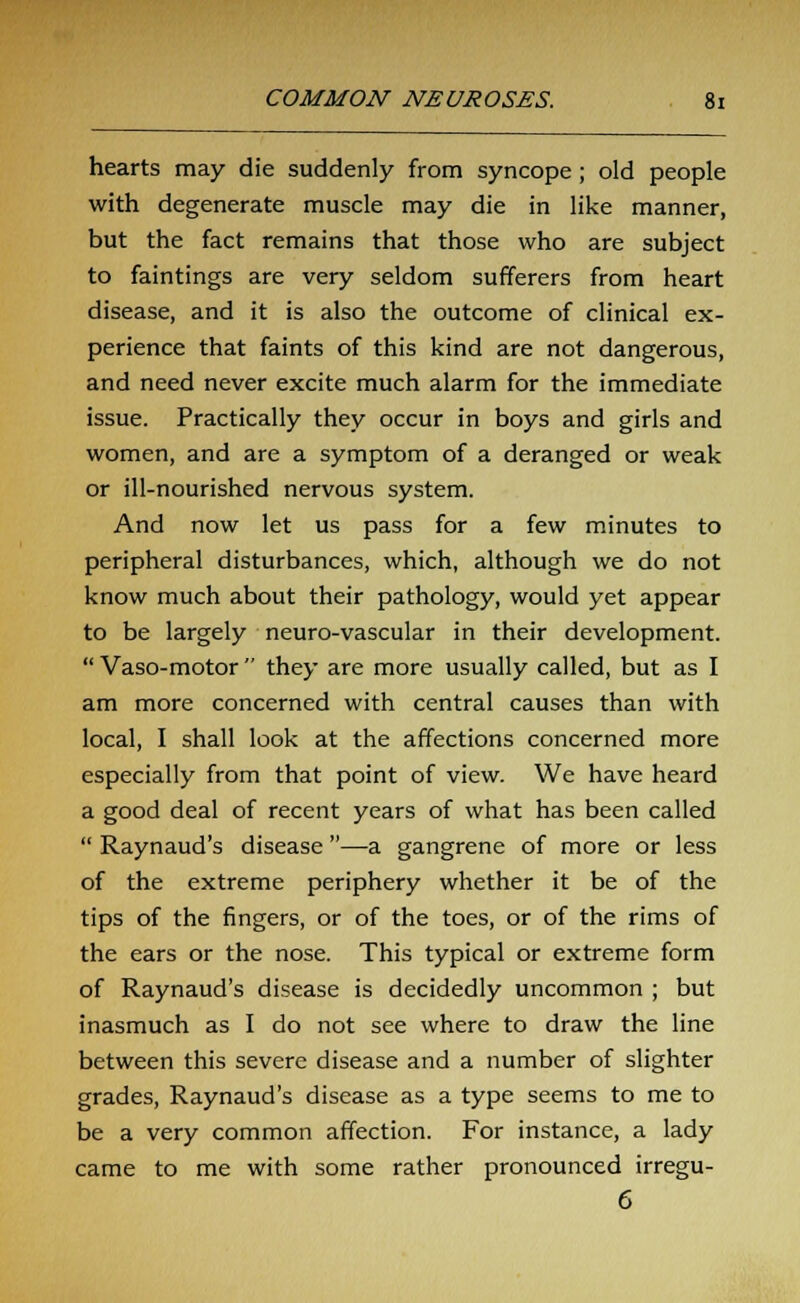 hearts may die suddenly from syncope; old people with degenerate muscle may die in like manner, but the fact remains that those who are subject to faintings are very seldom sufferers from heart disease, and it is also the outcome of clinical ex- perience that faints of this kind are not dangerous, and need never excite much alarm for the immediate issue. Practically they occur in boys and girls and women, and are a symptom of a deranged or weak or ill-nourished nervous system. And now let us pass for a few minutes to peripheral disturbances, which, although we do not know much about their pathology, would yet appear to be largely neuro-vascular in their development.  Vaso-motor  they are more usually called, but as I am more concerned with central causes than with local, I shall look at the affections concerned more especially from that point of view. We have heard a good deal of recent years of what has been called  Raynaud's disease —a gangrene of more or less of the extreme periphery whether it be of the tips of the fingers, or of the toes, or of the rims of the ears or the nose. This typical or extreme form of Raynaud's disease is decidedly uncommon ; but inasmuch as I do not see where to draw the line between this severe disease and a number of slighter grades, Raynaud's disease as a type seems to me to be a very common affection. For instance, a lady came to me with some rather pronounced irregu- 6