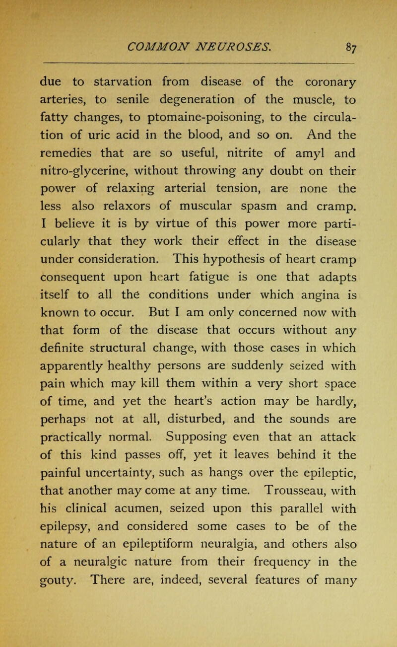 due to starvation from disease of the coronary arteries, to senile degeneration of the muscle, to fatty changes, to ptomaine-poisoning, to the circula- tion of uric acid in the blood, and so on. And the remedies that are so useful, nitrite of amyl and nitro-glycerine, without throwing any doubt on their power of relaxing arterial tension, are none the less also relaxors of muscular spasm and cramp. I believe it is by virtue of this power more parti- cularly that they work their effect in the disease under consideration. This hypothesis of heart cramp consequent upon heart fatigue is one that adapts itself to all the conditions under which angina is known to occur. But I am only concerned now with that form of the disease that occurs without any definite structural change, with those cases in which apparently healthy persons are suddenly seized with pain which may kill them within a very short space of time, and yet the heart's action may be hardly, perhaps not at all, disturbed, and the sounds are practically normal. Supposing even that an attack of this kind passes off, yet it leaves behind it the painful uncertainty, such as hangs over the epileptic, that another may come at any time. Trousseau, with his clinical acumen, seized upon this parallel with epilepsy, and considered some cases to be of the nature of an epileptiform neuralgia, and others also of a neuralgic nature from their frequency in the gouty. There are, indeed, several features of many
