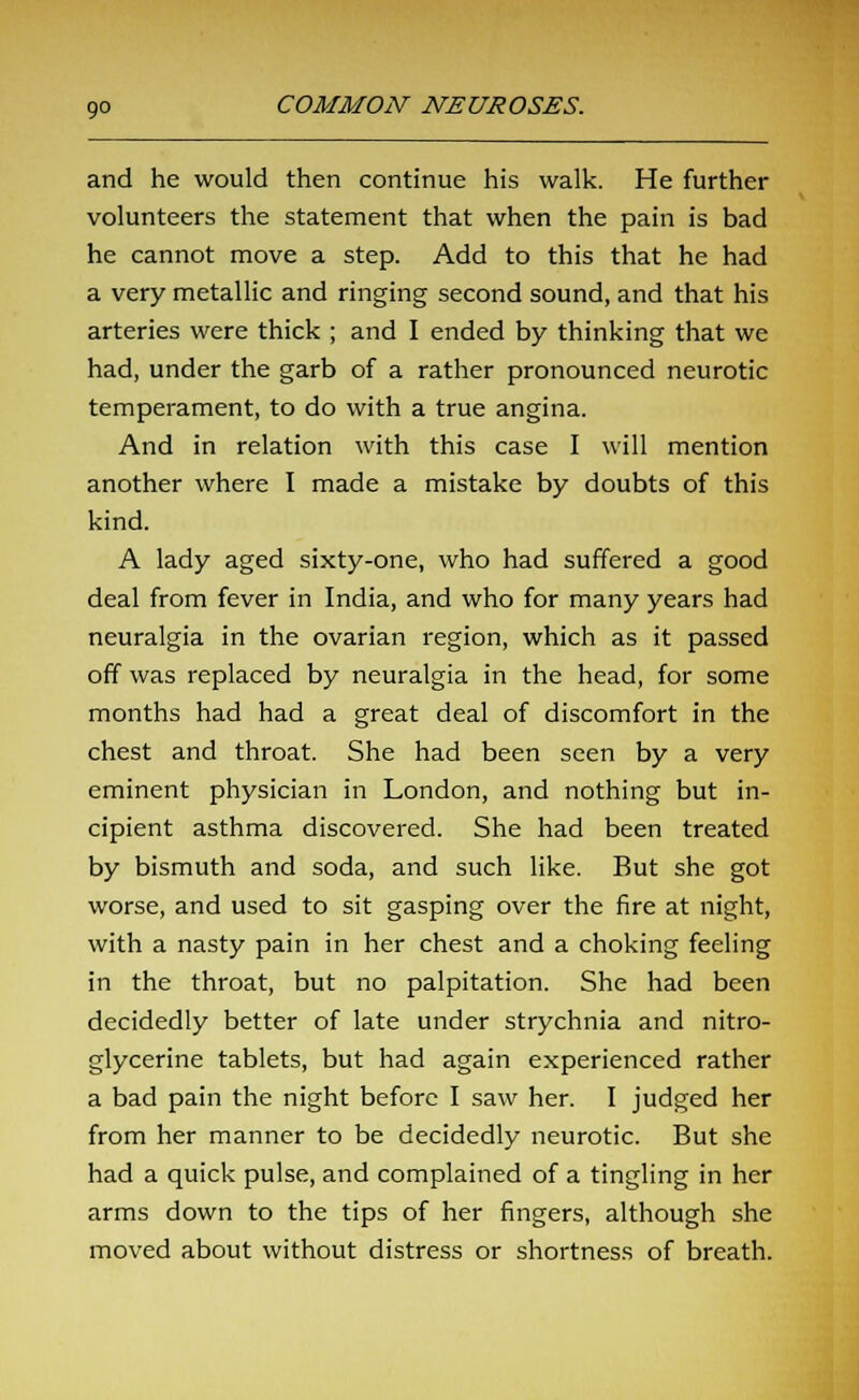 and he would then continue his walk. He further volunteers the statement that when the pain is bad he cannot move a step. Add to this that he had a very metallic and ringing second sound, and that his arteries were thick ; and I ended by thinking that we had, under the garb of a rather pronounced neurotic temperament, to do with a true angina. And in relation with this case I will mention another where I made a mistake by doubts of this kind. A lady aged sixty-one, who had suffered a good deal from fever in India, and who for many years had neuralgia in the ovarian region, which as it passed off was replaced by neuralgia in the head, for some months had had a great deal of discomfort in the chest and throat. She had been seen by a very eminent physician in London, and nothing but in- cipient asthma discovered. She had been treated by bismuth and soda, and such like. But she got worse, and used to sit gasping over the fire at night, with a nasty pain in her chest and a choking feeling in the throat, but no palpitation. She had been decidedly better of late under strychnia and nitro- glycerine tablets, but had again experienced rather a bad pain the night before I saw her. I judged her from her manner to be decidedly neurotic. But she had a quick pulse, and complained of a tingling in her arms down to the tips of her fingers, although she moved about without distress or shortness of breath.