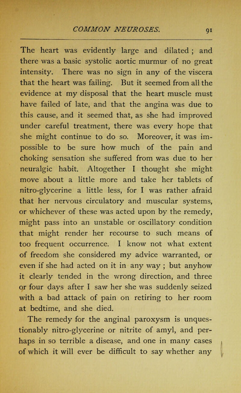 The heart was evidently large and dilated ; and there was a basic systolic aortic murmur of no great intensity. There was no sign in any of the viscera that the heart was failing. But it seemed from all the evidence at my disposal that the heart muscle must have failed of late, and that the angina was due to this cause, and it seemed that, as she had improved under careful treatment, there was every hope that she might continue to do so. Moreover, it was im- possible to be sure how much of the pain and choking sensation she suffered from was due to her neuralgic habit. Altogether I thought she might move about a little more and take her tablets of nitro-glycerine a little less, for I was rather afraid that her nervous circulatory and muscular systems, or whichever of these was acted upon by the remedy, might pass into an unstable or oscillatory condition that might render her recourse to such means of too frequent occurrence. I know not what extent of freedom she considered my advice warranted, or even if she had acted on it in any way ; but anyhow it clearly tended in the wrong direction, and three or four days after I saw her she was suddenly seized with a bad attack of pain on retiring to her room at bedtime, and she died. The remedy for the anginal paroxysm is unques- tionably nitro-glycerine or nitrite of amyl, and per- haps in so terrible a disease, and one in many cases of which it will ever be difficult to say whether any