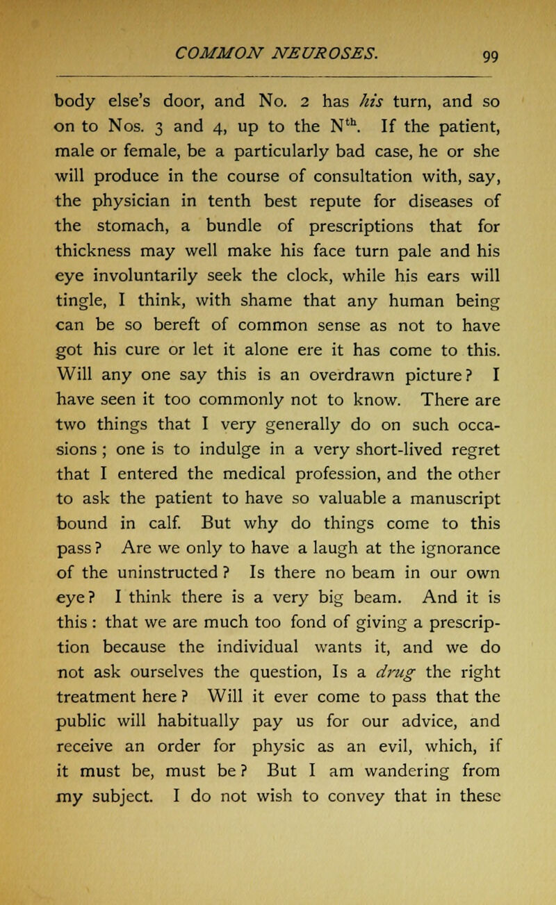 body else's door, and No. 2 has his turn, and so on to Nos. 3 and 4, up to the Nth. If the patient, male or female, be a particularly bad case, he or she will produce in the course of consultation with, say, the physician in tenth best repute for diseases of the stomach, a bundle of prescriptions that for thickness may well make his face turn pale and his eye involuntarily seek the clock, while his ears will tingle, I think, with shame that any human being can be so bereft of common sense as not to have got his cure or let it alone ere it has come to this. Will any one say this is an overdrawn picture? I have seen it too commonly not to know. There are two things that I very generally do on such occa- sions ; one is to indulge in a very short-lived regret that I entered the medical profession, and the other to ask the patient to have so valuable a manuscript bound in calf. But why do things come to this pass ? Are we only to have a laugh at the ignorance of the uninstructed ? Is there no beam in our own eye? I think there is a very big beam. And it is this : that we are much too fond of giving a prescrip- tion because the individual wants it, and we do not ask ourselves the question, Is a drug the right treatment here ? Will it ever come to pass that the public will habitually pay us for our advice, and receive an order for physic as an evil, which, if it must be, must be ? But I am wandering from my subject. I do not wish to convey that in these