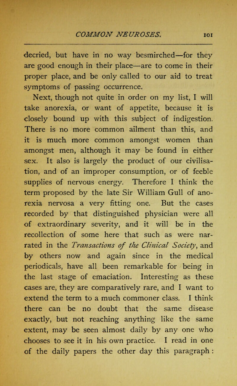 decried, but have in no way besmirched—for they are good enough in their place—are to come in their proper place, and be only called to our aid to treat symptoms of passing occurrence. Next, though not quite in order on my list, I will take anorexia, or want of appetite, because it is closely bound up with this subject of indigestion. There is no more common ailment than this, and it is much more common amongst women than amongst men, although it may be found in either sex. It also is largely the product of our civilisa- tion, and of an improper consumption, or of feeble supplies of nervous energy. Therefore I think the term proposed by the late Sir William Gull of ano- rexia nervosa a very fitting one. But the cases recorded by that distinguished physician were all of extraordinary severity, and it will be in the recollection of some here that such as were nar- rated in the Transactions of the Clinical Society, and by others now and again since in the medical periodicals, have all been remarkable for being in the last stage of emaciation. Interesting as these cases are, they are comparatively rare, and I want to extend the term to a much commoner class. I think there can be no doubt that the same disease exactly, but not reaching anything like the same extent, may be seen almost daily by any one who chooses to see it in his own practice. I read in one of the daily papers the other day this paragraph :