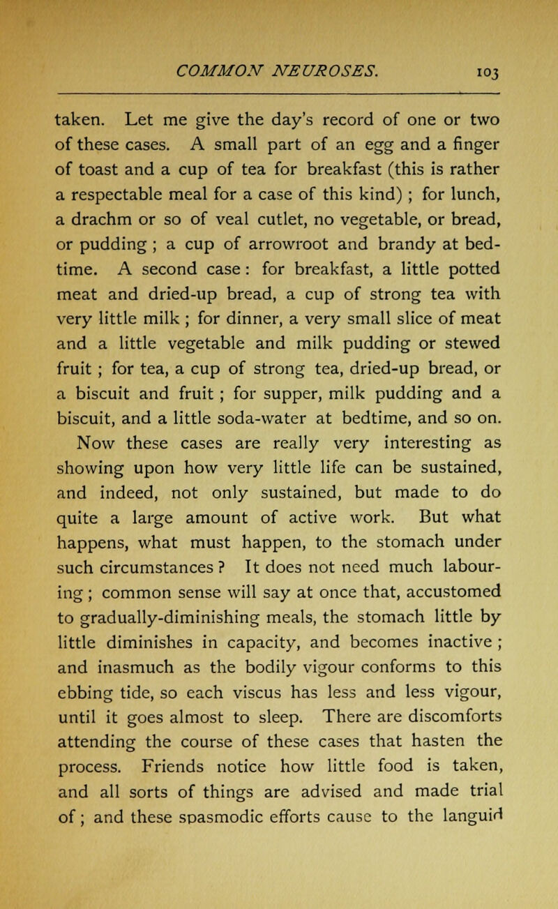 taken. Let me give the day's record of one or two of these cases. A small part of an egg and a finger of toast and a cup of tea for breakfast (this is rather a respectable meal for a case of this kind); for lunch, a drachm or so of veal cutlet, no vegetable, or bread, or pudding ; a cup of arrowroot and brandy at bed- time. A second case: for breakfast, a little potted meat and dried-up bread, a cup of strong tea with very little milk ; for dinner, a very small slice of meat and a little vegetable and milk pudding or stewed fruit; for tea, a cup of strong tea, dried-up bread, or a biscuit and fruit; for supper, milk pudding and a biscuit, and a little soda-water at bedtime, and so on. Now these cases are really very interesting as showing upon how very little life can be sustained, and indeed, not only sustained, but made to do quite a large amount of active work. But what happens, what must happen, to the stomach under such circumstances ? It does not need much labour- ing ; common sense will say at once that, accustomed to gradually-diminishing meals, the stomach little by little diminishes in capacity, and becomes inactive ; and inasmuch as the bodily vigour conforms to this ebbing tide, so each viscus has less and less vigour, until it goes almost to sleep. There are discomforts attending the course of these cases that hasten the process. Friends notice how little food is taken, and all sorts of things are advised and made trial of; and these spasmodic efforts cause to the languid