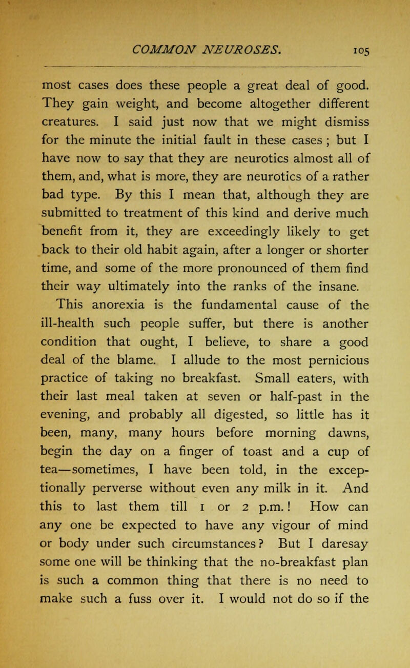 most cases does these people a great deal of good. They gain weight, and become altogether different creatures. I said just now that we might dismiss for the minute the initial fault in these cases ; but I have now to say that they are neurotics almost all of them, and, what is more, they are neurotics of a rather bad type. By this I mean that, although they are submitted to treatment of this kind and derive much benefit from it, they are exceedingly likely to get back to their old habit again, after a longer or shorter time, and some of the more pronounced of them find their way ultimately into the ranks of the insane. This anorexia is the fundamental cause of the ill-health such people suffer, but there is another condition that ought, I believe, to share a good deal of the blame. I allude to the most pernicious practice of taking no breakfast. Small eaters, with their last meal taken at seven or half-past in the evening, and probably all digested, so little has it been, many, many hours before morning dawns, begin the day on a finger of toast and a cup of tea—sometimes, I have been told, in the excep- tionally perverse without even any milk in it. And this to last them till 1 or 2 p.m.! How can any one be expected to have any vigour of mind or body under such circumstances? But I daresay some one will be thinking that the no-breakfast plan is such a common thing that there is no need to make such a fuss over it. I would not do so if the