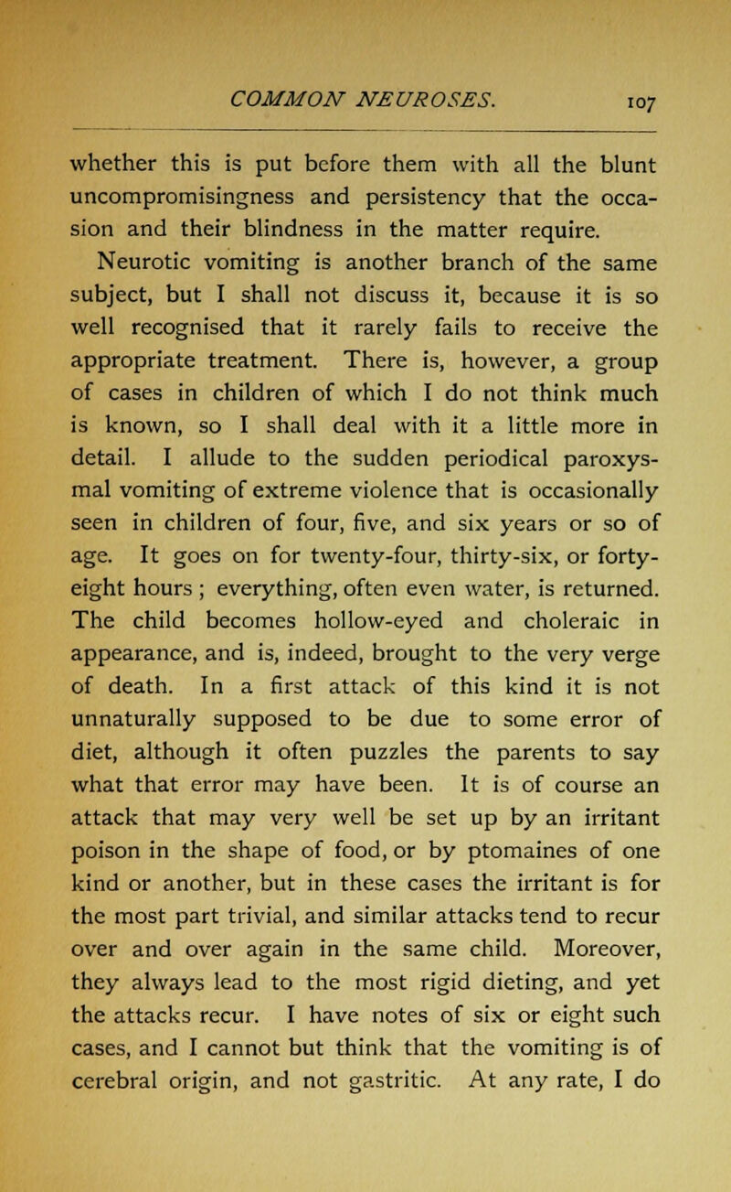 whether this is put before them with all the blunt uncompromisingness and persistency that the occa- sion and their blindness in the matter require. Neurotic vomiting is another branch of the same subject, but I shall not discuss it, because it is so well recognised that it rarely fails to receive the appropriate treatment. There is, however, a group of cases in children of which I do not think much is known, so I shall deal with it a little more in detail. I allude to the sudden periodical paroxys- mal vomiting of extreme violence that is occasionally seen in children of four, five, and six years or so of age. It goes on for twenty-four, thirty-six, or forty- eight hours ; everything, often even water, is returned. The child becomes hollow-eyed and choleraic in appearance, and is, indeed, brought to the very verge of death. In a first attack of this kind it is not unnaturally supposed to be due to some error of diet, although it often puzzles the parents to say what that error may have been. It is of course an attack that may very well be set up by an irritant poison in the shape of food, or by ptomaines of one kind or another, but in these cases the irritant is for the most part trivial, and similar attacks tend to recur over and over again in the same child. Moreover, they always lead to the most rigid dieting, and yet the attacks recur. I have notes of six or eight such cases, and I cannot but think that the vomiting is of cerebral origin, and not gastritic. At any rate, I do