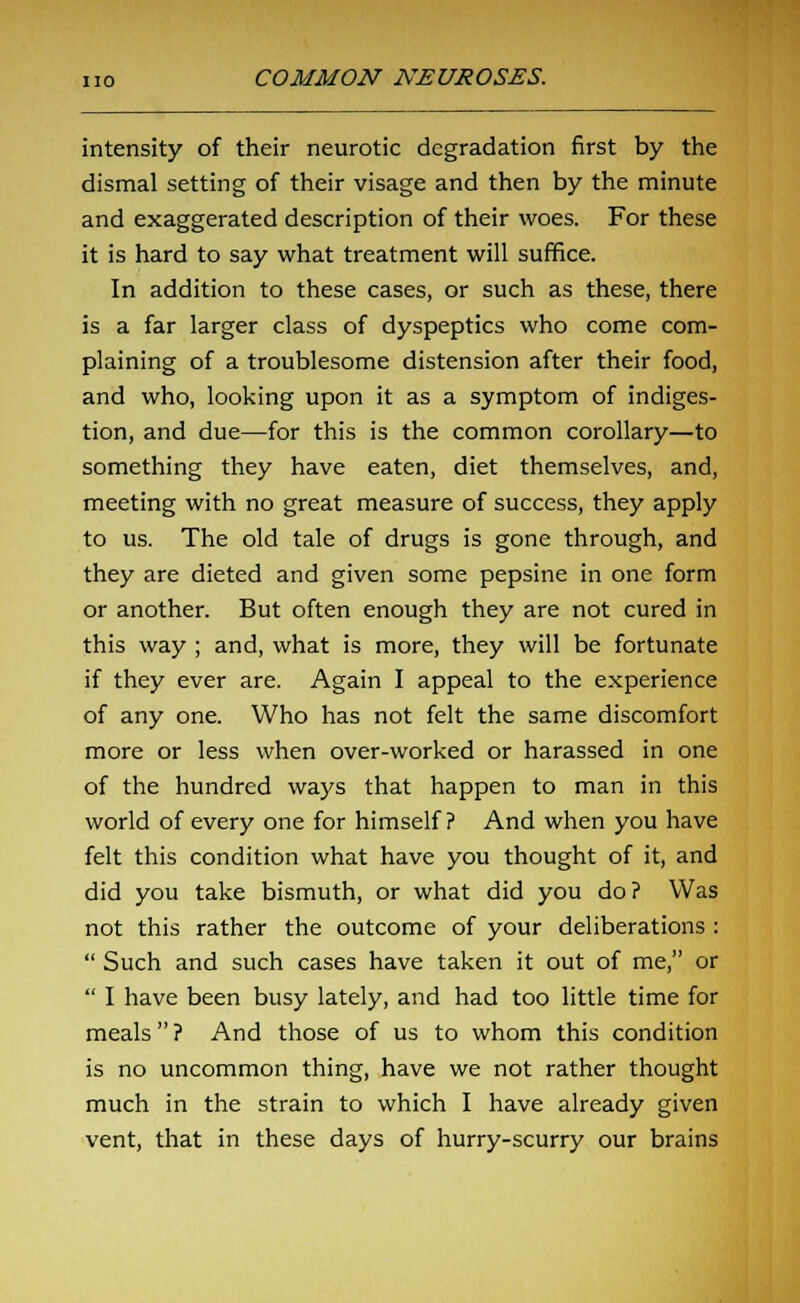 intensity of their neurotic degradation first by the dismal setting of their visage and then by the minute and exaggerated description of their woes. For these it is hard to say what treatment will suffice. In addition to these cases, or such as these, there is a far larger class of dyspeptics who come com- plaining of a troublesome distension after their food, and who, looking upon it as a symptom of indiges- tion, and due—for this is the common corollary—to something they have eaten, diet themselves, and, meeting with no great measure of success, they apply to us. The old tale of drugs is gone through, and they are dieted and given some pepsine in one form or another. But often enough they are not cured in this way ; and, what is more, they will be fortunate if they ever are. Again I appeal to the experience of any one. Who has not felt the same discomfort more or less when over-worked or harassed in one of the hundred ways that happen to man in this world of every one for himself ? And when you have felt this condition what have you thought of it, and did you take bismuth, or what did you do? Was not this rather the outcome of your deliberations :  Such and such cases have taken it out of me, or  I have been busy lately, and had too little time for meals ? And those of us to whom this condition is no uncommon thing, have we not rather thought much in the strain to which I have already given vent, that in these days of hurry-scurry our brains