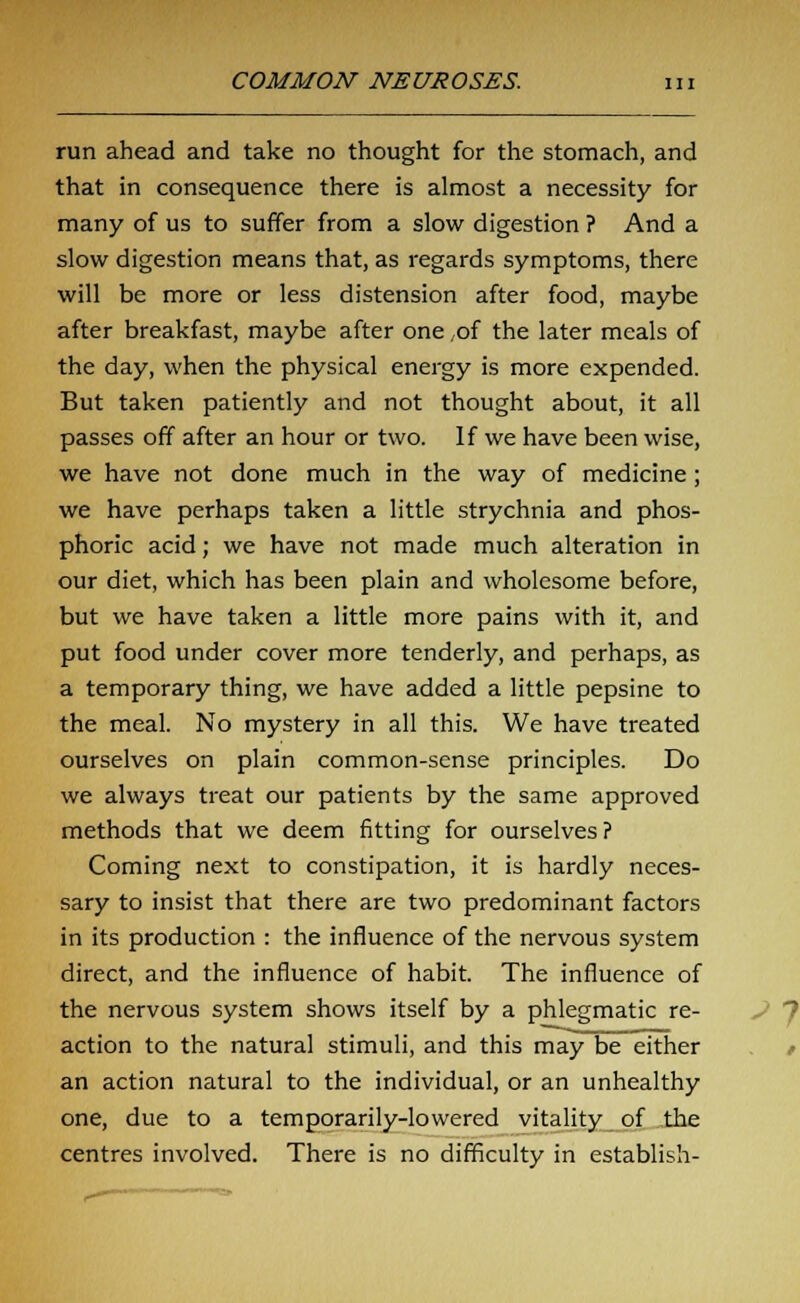run ahead and take no thought for the stomach, and that in consequence there is almost a necessity for many of us to suffer from a slow digestion ? And a slow digestion means that, as regards symptoms, there will be more or less distension after food, maybe after breakfast, maybe after one of the later meals of the day, when the physical energy is more expended. But taken patiently and not thought about, it all passes off after an hour or two. If we have been wise, we have not done much in the way of medicine; we have perhaps taken a little strychnia and phos- phoric acid; we have not made much alteration in our diet, which has been plain and wholesome before, but we have taken a little more pains with it, and put food under cover more tenderly, and perhaps, as a temporary thing, we have added a little pepsine to the meal. No mystery in all this. We have treated ourselves on plain common-sense principles. Do we always treat our patients by the same approved methods that we deem fitting for ourselves? Coming next to constipation, it is hardly neces- sary to insist that there are two predominant factors in its production : the influence of the nervous system direct, and the influence of habit. The influence of the nervous system shows itself by a phlegmatic re- action to the natural stimuli, and this may be either an action natural to the individual, or an unhealthy one, due to a temporarily-lowered vitality of the centres involved. There is no difficulty in establish-
