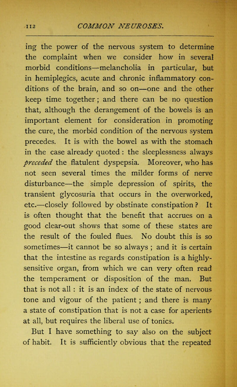 ing the power of the nervous system to determine the complaint when we consider how in several morbid conditions—melancholia in particular, but in hemiplegics, acute and chronic inflammatory con- ditions of the brain, and so on—one and the other keep time together; and there can be no question that, although the derangement of the bowels is an important element for consideration in promoting the cure, the morbid condition of the nervous system precedes. It is with the bowel as with the stomach in the case already quoted : the sleeplessness always preceded the flatulent dyspepsia. Moreover, who has not seen several times the milder forms of nerve disturbance—the simple depression of spirits, the transient glycosuria that occurs in the overworked, etc.—closely followed by obstinate constipation ? It is often thought that the benefit that accrues on a good clear-out shows that some of these states are the result of the fouled flues. No doubt this is so sometimes—it cannot be so always ; and it is certain that the intestine as regards constipation is a highly- sensitive organ, from which we can very often read the temperament or disposition of the man. But that is not all : it is an index of the state of nervous tone and vigour of the patient; and there is many a state of constipation that is not a case for aperients at all, but requires the liberal use of tonics. But I have something to say also on the subject of habit. It is sufficiently obvious that the repeated