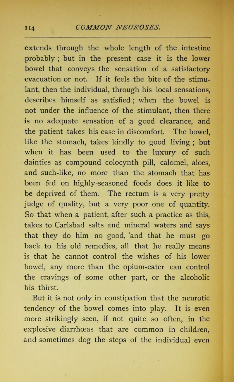 extends through the whole length of the intestine probably ; but in the present case it is the lower bowel that conveys the sensation of a satisfactory evacuation or not. If it feels the bite of the stimu- lant, then the individual, through his local sensations, describes himself as satisfied; when the bowel is not under the influence of the stimulant, then there is no adequate sensation of a good clearance, and the patient takes his ease in discomfort. The bowel, like the stomach, takes kindly to good living ; but when it has been used to the luxury of such dainties as compound colocynth pill, calomel, aloes, and such-like, no more than the stomach that has been fed on highly-seasoned foods does it like to be deprived of them. The rectum is a very pretty judge of quality, but a very poor one of quantity. So that when a patient, after such a practice as this, takes to Carlsbad salts and mineral waters and says that they do him no good, 'and that he must go back to his old remedies, all that he really means is that he cannot control the wishes of his lower bowel, any more than the opium-eater can control the cravings of some other part, or the alcoholic his thirst. But it is not only in constipation that the neurotic tendency of the bowel comes into play. It is even more strikingly seen, if not quite so often, in the explosive diarrhoeas that are common in children, and sometimes dog the steps of the individual even