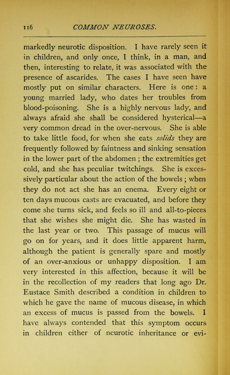 markedly neurotic disposition. I have rarely seen it in children, and only once, I think, in a man, and then, interesting to relate, it was associated with the presence of ascarides. The cases I have seen have mostly put on similar characters. Here is one : a young married lady, who dates her troubles from blood-poisoning. She is a highly nervous lady, and always afraid she shall be considered hysterical—a very common dread in the over-nervous. She is able to take little food, for when she eats solids they are frequently followed by faintness and sinking sensation in the lower part of the abdomen ; the extremities get cold, and she has peculiar twitchings. She is exces- sively particular about the action of the bowels ; when they do not act she has an enema. Every eight or ten days mucous casts are evacuated, and before they come she turns sick, and feels so ill and all-to-pieces that she wishes she might die. She has wasted in the last year or two. This passage of mucus will go on for years, and it does little apparent harm, although the patient is generally spare and mostly of an over-anxious or unhappy disposition. I am very interested in this affection, because it will be in the recollection of my readers that long ago Dr. Eustace Smith described a condition in children to which he gave the name of mucous disease, in which an excess of mucus is passed from the bowels. I have always contended that this symptom occurs in children either of neurotic inheritance or evi-