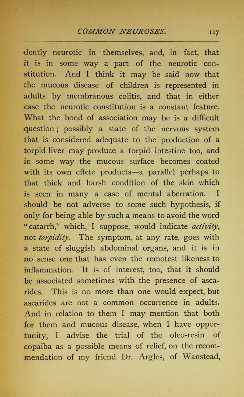 dently neurotic in themselves, and, in fact, that it is in some way a part of the neurotic con- stitution. And I think it may be said now that the mucous disease of children is represented in adults by membranous colitis, and that in either case the neurotic constitution is a constant feature. What the bond of association may be is a difficult question; possibly a state of the nervous system that is considered adequate to the production of a torpid liver may produce a torpid intestine too, and in some way the mucous surface becomes coated with its own effete products—a parallel perhaps to that thick and harsh condition of the skin which is seen in many a case of mental aberration. I should be not adverse to some such hypothesis, if only for being able by such a means to avoid the word catarrh, which, I suppose, would indicate activity, not torpidity. The symptom, at any rate, goes with a state of sluggish abdominal organs, and it is in no sense one that has even the remotest likeness to inflammation. It is of interest, too, that it should be associated sometimes with the presence of asca- rides. This is no more than one would expect, but ascarides are not a common occurrence in adults. And in relation to them I may mention that both for them and mucous disease, when I have oppor- tunity, I advise the trial of the oleo-resin of copaiba as a possible means of relief, on the recom- mendation of my friend Dr. Argles, of Wanstead,