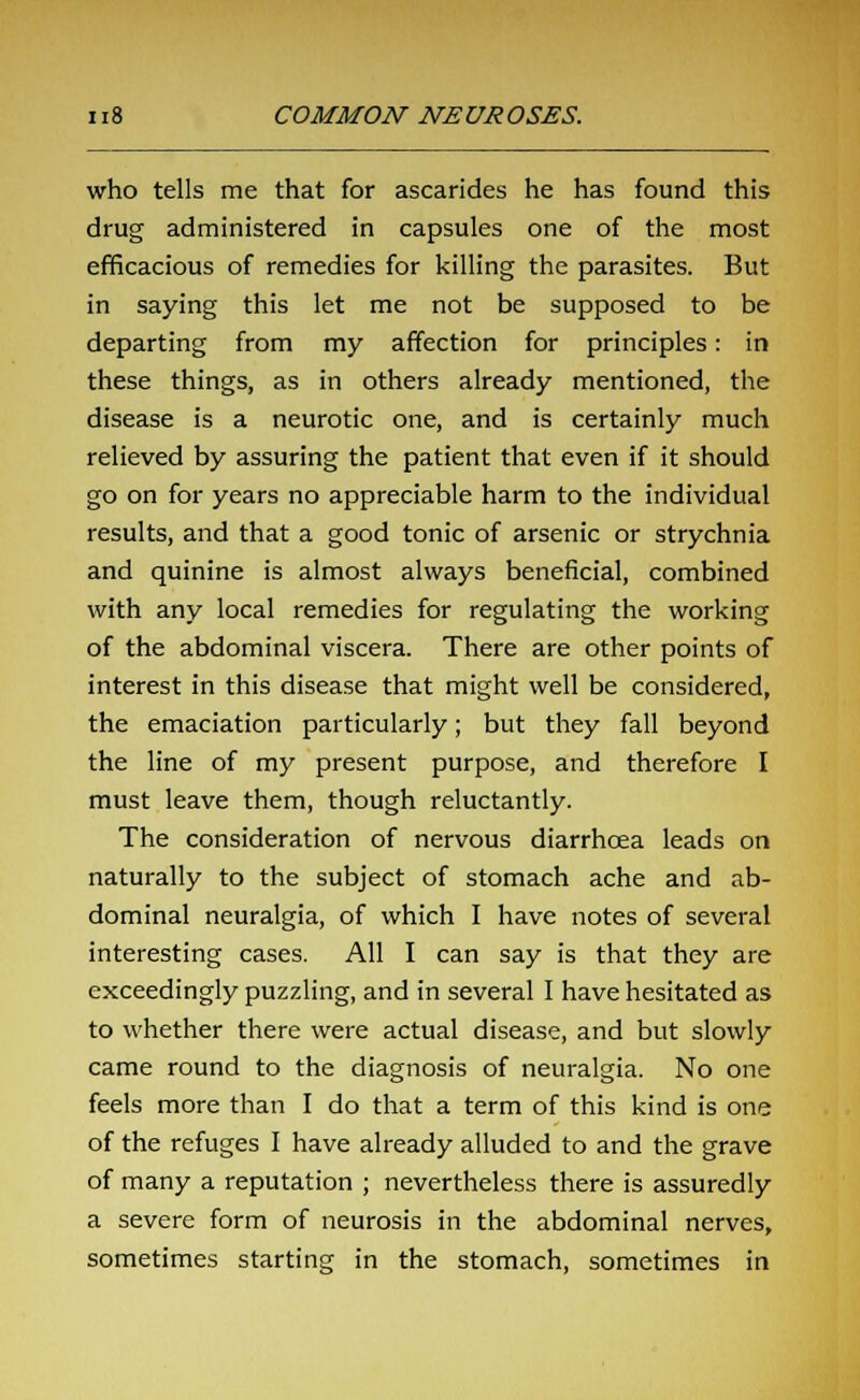who tells me that for ascarides he has found this drug administered in capsules one of the most efficacious of remedies for killing the parasites. But in saying this let me not be supposed to be departing from my affection for principles: in these things, as in others already mentioned, the disease is a neurotic one, and is certainly much relieved by assuring the patient that even if it should go on for years no appreciable harm to the individual results, and that a good tonic of arsenic or strychnia and quinine is almost always beneficial, combined with any local remedies for regulating the working of the abdominal viscera. There are other points of interest in this disease that might well be considered, the emaciation particularly; but they fall beyond the line of my present purpose, and therefore I must leave them, though reluctantly. The consideration of nervous diarrhoea leads on naturally to the subject of stomach ache and ab- dominal neuralgia, of which I have notes of several interesting cases. All I can say is that they are exceedingly puzzling, and in several I have hesitated as to whether there were actual disease, and but slowly came round to the diagnosis of neuralgia. No one feels more than I do that a term of this kind is one of the refuges I have already alluded to and the grave of many a reputation ; nevertheless there is assuredly a severe form of neurosis in the abdominal nerves, sometimes starting in the stomach, sometimes in